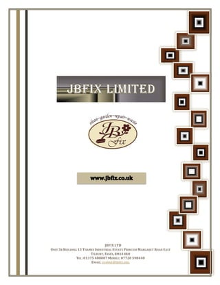 JBFIX LTD
UNIT 3B BUILDING 13 THAMES INDUSTRIAL ESTATE PRINCESS MARGARET ROAD EAST
TILBURY, ESSEX, RM18 8RH
TEL: 01375 488007 MOBILE: 07720 598440
EMAIL: JOANNE@JBFIX.ORG
 