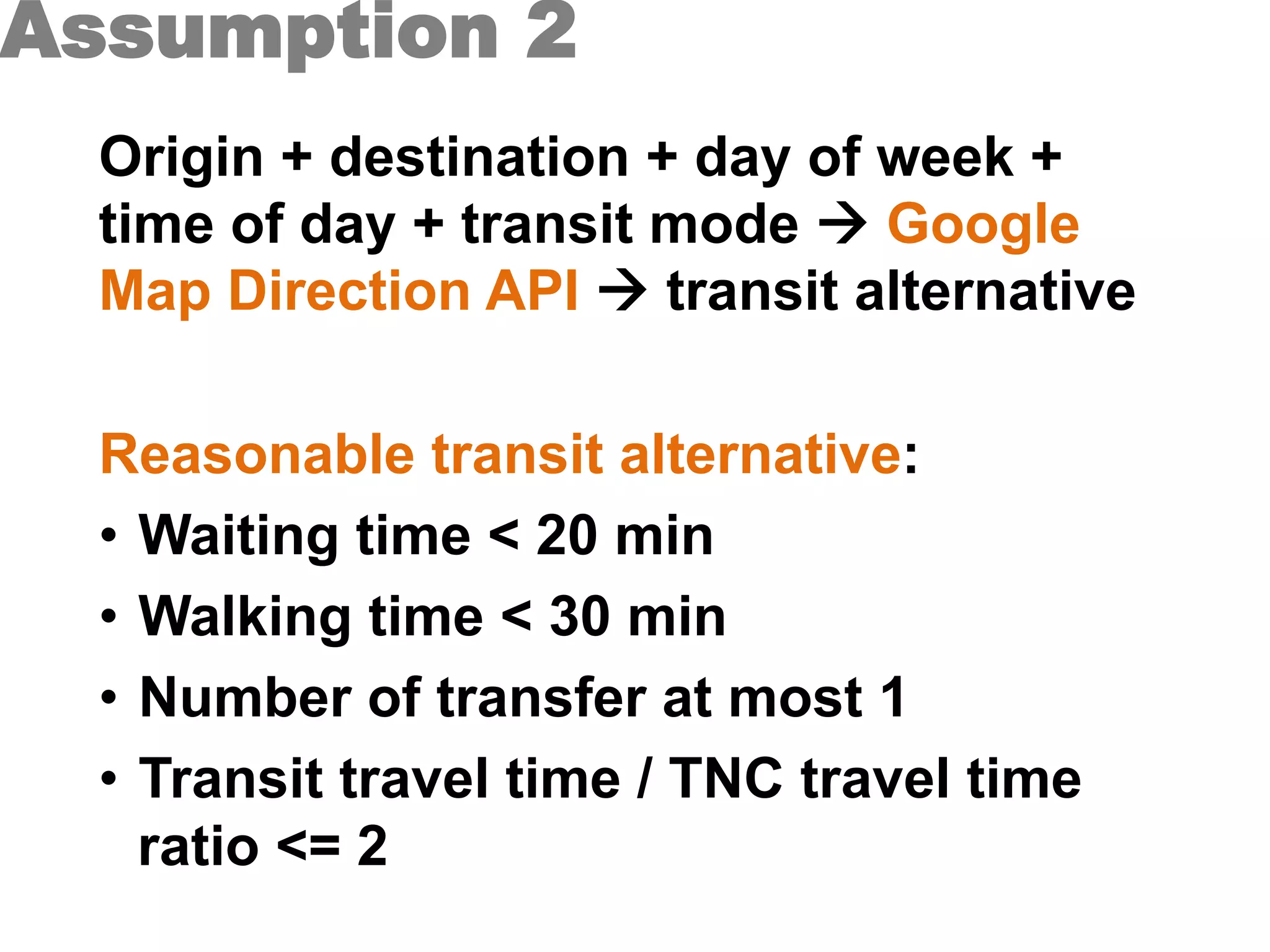 Assumption 2
Origin + destination + day of week +
time of day + transit mode à Google
Map Direction API à transit alternative
Reasonable transit alternative:
•  Waiting time < 20 min
•  Walking time < 30 min
•  Number of transfer at most 1
•  Transit travel time / TNC travel time
ratio <= 2
 
