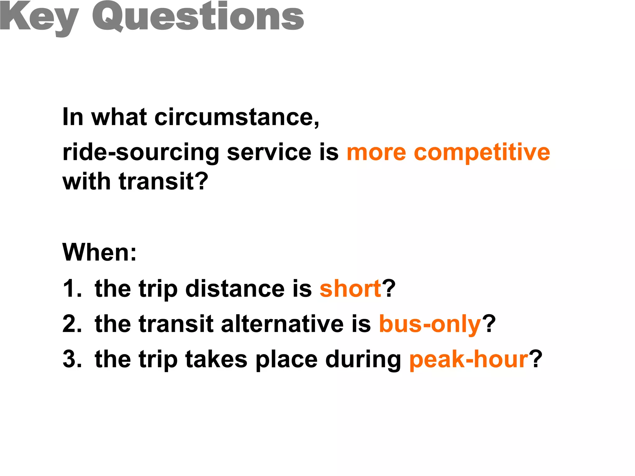 Key Questions
In what circumstance,
ride-sourcing service is more competitive
with transit?
When:
1.  the trip distance is short?
2.  the transit alternative is bus-only?
3.  the trip takes place during peak-hour?
 