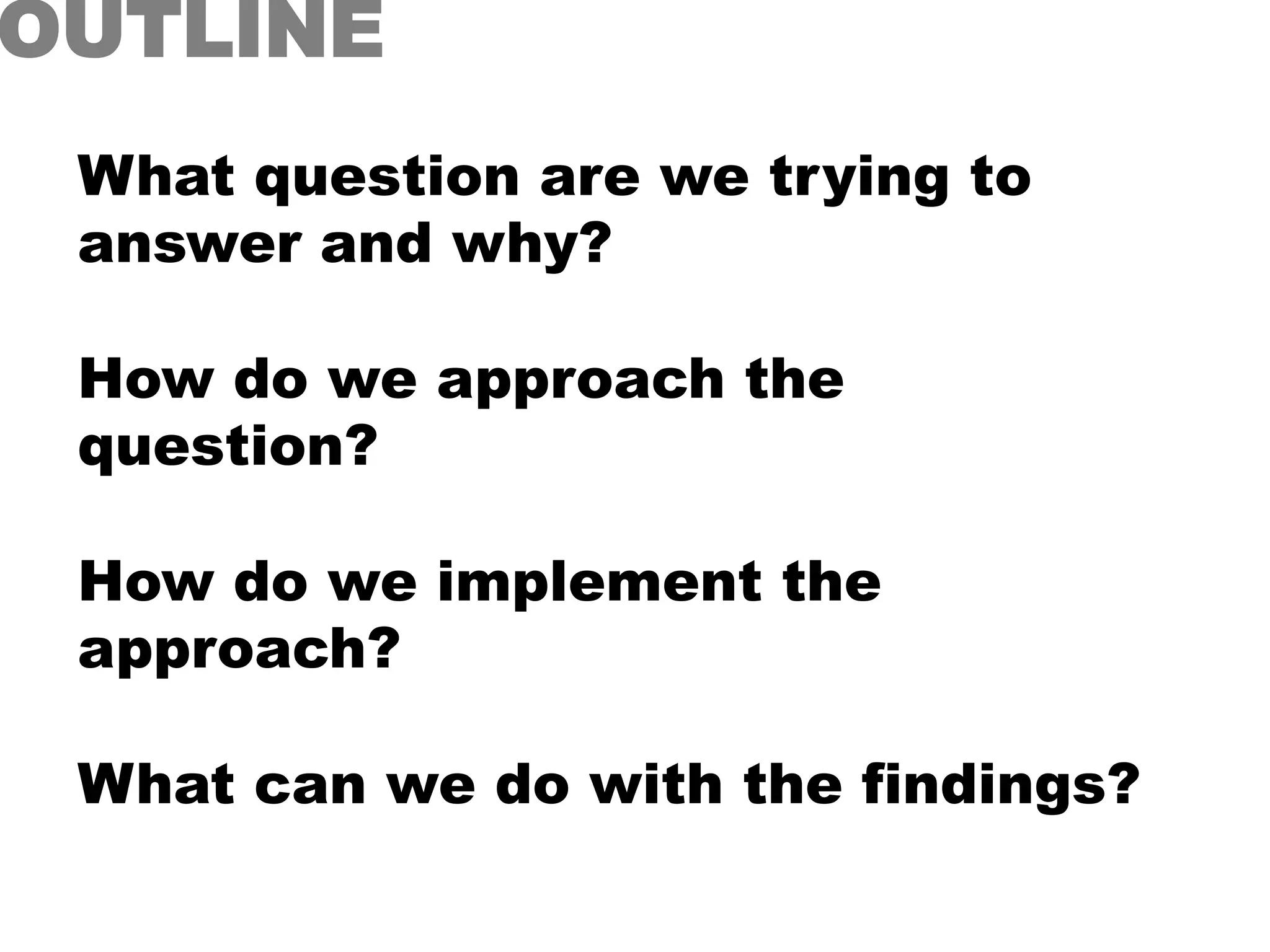 What question are we trying to
answer and why?
How do we approach the
question?
How do we implement the
approach?
What can we do with the findings?
OUTLINE
 