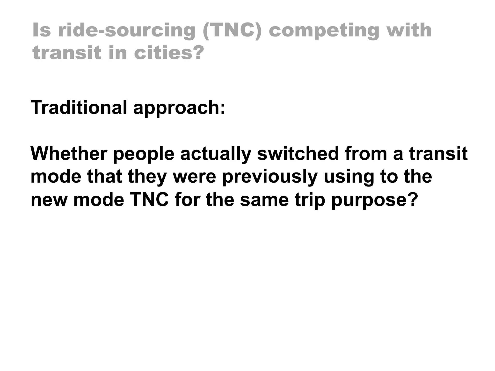 Is ride-sourcing (TNC) competing with
transit in cities?
Traditional approach:
Whether people actually switched from a transit
mode that they were previously using to the
new mode TNC for the same trip purpose?
 