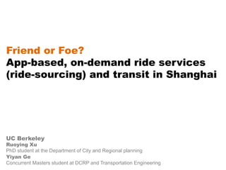 Friend or Foe?
App-based, on-demand ride services
(ride-sourcing) and transit in Shanghai
UC Berkeley
Ruoying Xu
PhD student at the Department of City and Regional planning
Yiyan Ge
Concurrent Masters student at DCRP and Transportation Engineering
 