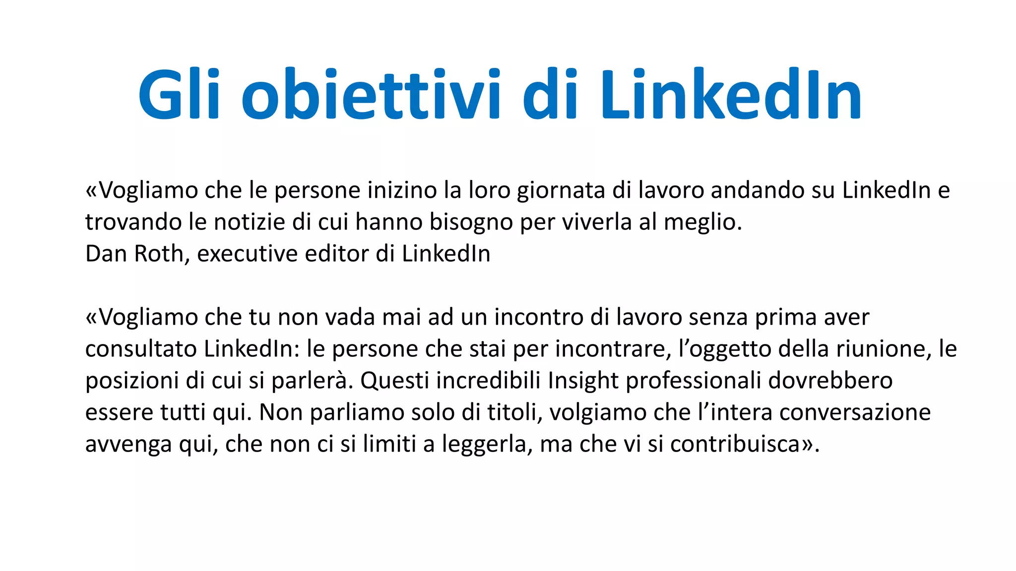 «Vogliamo che le persone inizino la loro giornata di lavoro andando su LinkedIn e
trovando le notizie di cui hanno bisogno per viverla al meglio.
Dan Roth, executive editor di LinkedIn
«Vogliamo che tu non vada mai ad un incontro di lavoro senza prima aver
consultato LinkedIn: le persone che stai per incontrare, l’oggetto della riunione, le
posizioni di cui si parlerà. Questi incredibili Insight professionali dovrebbero
essere tutti qui. Non parliamo solo di titoli, volgiamo che l’intera conversazione
avvenga qui, che non ci si limiti a leggerla, ma che vi si contribuisca».
Gli obiettivi di LinkedIn
 