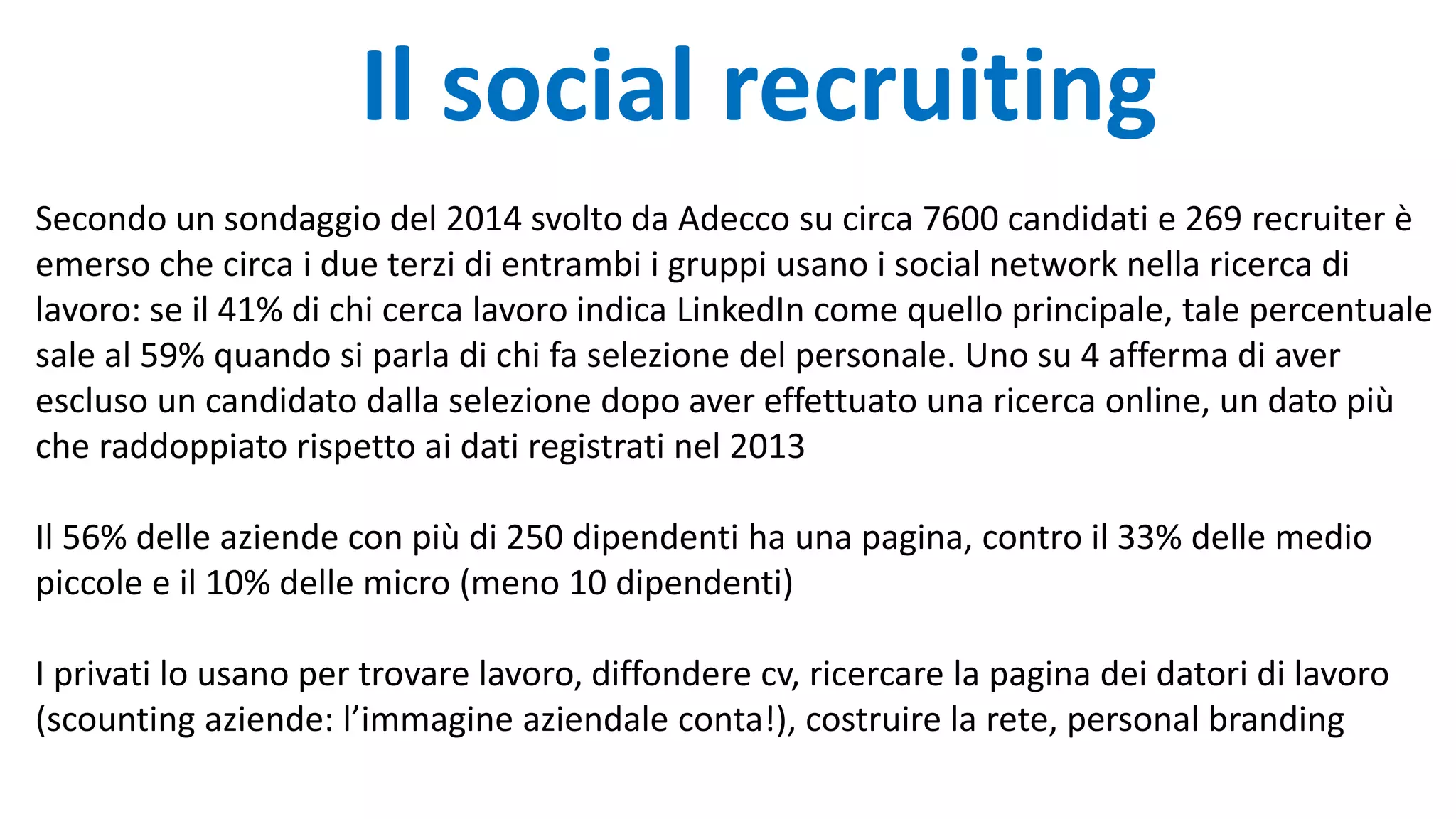 Il social recruiting
Secondo un sondaggio del 2014 svolto da Adecco su circa 7600 candidati e 269 recruiter è
emerso che circa i due terzi di entrambi i gruppi usano i social network nella ricerca di
lavoro: se il 41% di chi cerca lavoro indica LinkedIn come quello principale, tale percentuale
sale al 59% quando si parla di chi fa selezione del personale. Uno su 4 afferma di aver
escluso un candidato dalla selezione dopo aver effettuato una ricerca online, un dato più
che raddoppiato rispetto ai dati registrati nel 2013
Il 56% delle aziende con più di 250 dipendenti ha una pagina, contro il 33% delle medio
piccole e il 10% delle micro (meno 10 dipendenti)
I privati lo usano per trovare lavoro, diffondere cv, ricercare la pagina dei datori di lavoro
(scounting aziende: l’immagine aziendale conta!), costruire la rete, personal branding
 