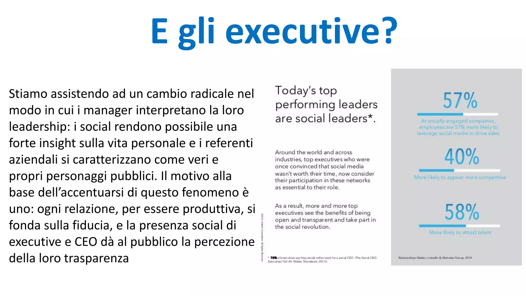 E gli executive?
Stiamo assistendo ad un cambio radicale nel
modo in cui i manager interpretano la loro
leadership: i social rendono possibile una
forte insight sulla vita personale e i referenti
aziendali si caratterizzano come veri e
propri personaggi pubblici. Il motivo alla
base dell’accentuarsi di questo fenomeno è
uno: ogni relazione, per essere produttiva, si
fonda sulla fiducia, e la presenza social di
executive e CEO dà al pubblico la percezione
della loro trasparenza
 