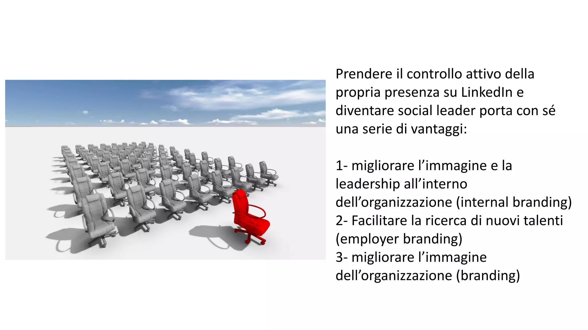 Prendere il controllo attivo della
propria presenza su LinkedIn e
diventare social leader porta con sé
una serie di vantaggi:
1- migliorare l’immagine e la
leadership all’interno
dell’organizzazione (internal branding)
2- Facilitare la ricerca di nuovi talenti
(employer branding)
3- migliorare l’immagine
dell’organizzazione (branding)
 