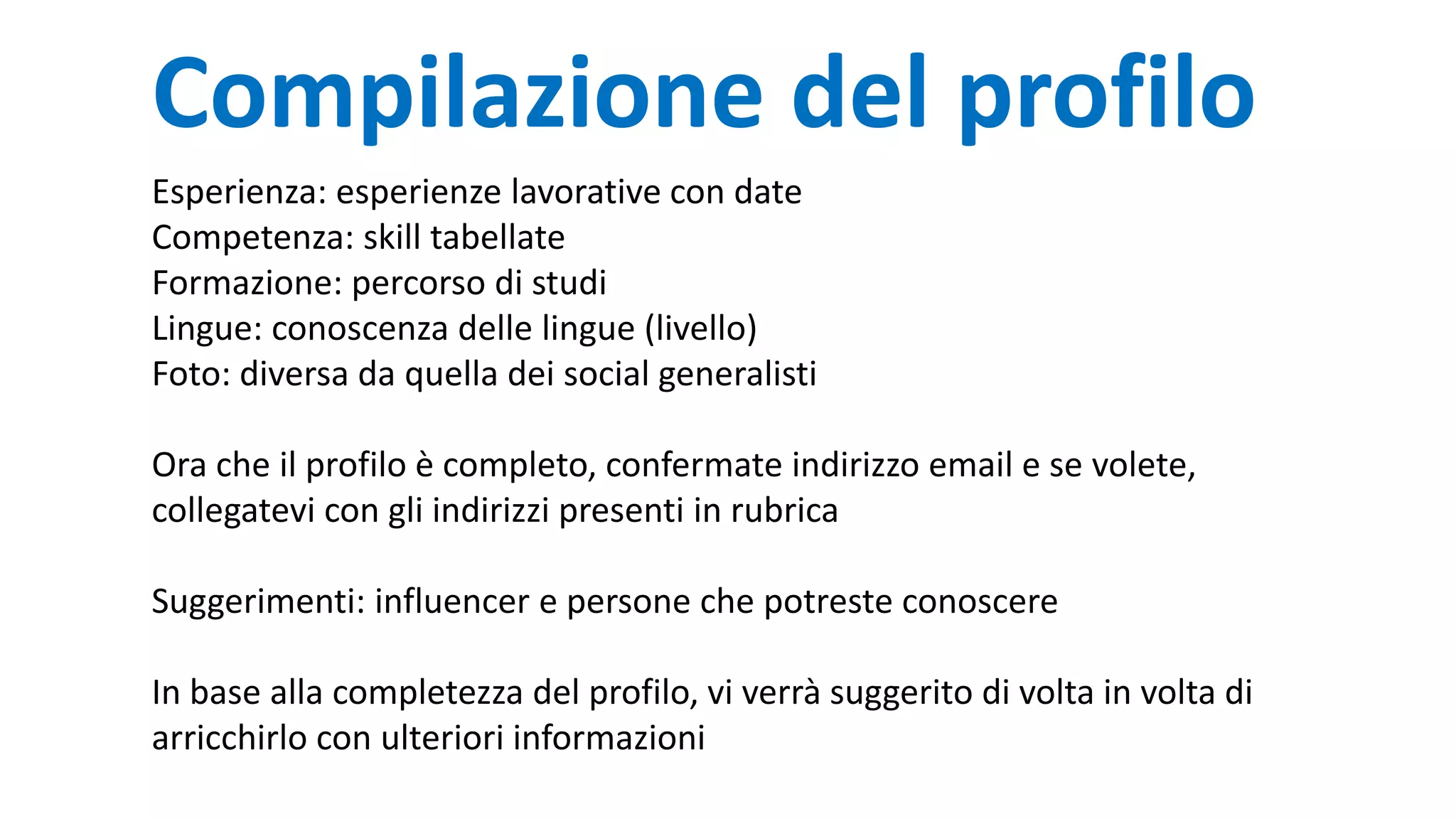Compilazione del profilo
Esperienza: esperienze lavorative con date
Competenza: skill tabellate
Formazione: percorso di studi
Lingue: conoscenza delle lingue (livello)
Foto: diversa da quella dei social generalisti
Ora che il profilo è completo, confermate indirizzo email e se volete,
collegatevi con gli indirizzi presenti in rubrica
Suggerimenti: influencer e persone che potreste conoscere
In base alla completezza del profilo, vi verrà suggerito di volta in volta di
arricchirlo con ulteriori informazioni
 