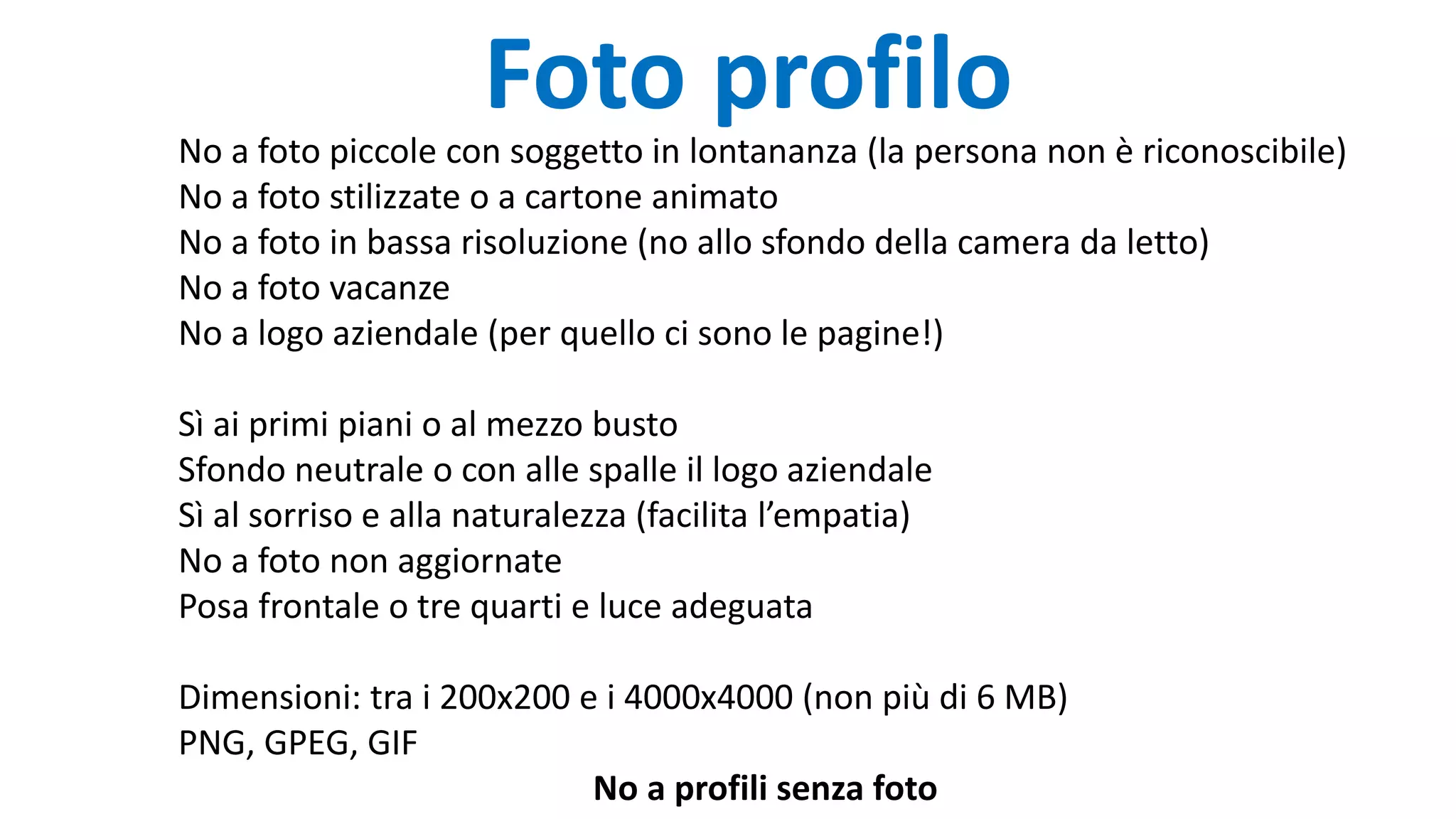 Foto profilo
No a foto piccole con soggetto in lontananza (la persona non è riconoscibile)
No a foto stilizzate o a cartone animato
No a foto in bassa risoluzione (no allo sfondo della camera da letto)
No a foto vacanze
No a logo aziendale (per quello ci sono le pagine!)
Sì ai primi piani o al mezzo busto
Sfondo neutrale o con alle spalle il logo aziendale
Sì al sorriso e alla naturalezza (facilita l’empatia)
No a foto non aggiornate
Posa frontale o tre quarti e luce adeguata
Dimensioni: tra i 200x200 e i 4000x4000 (non più di 6 MB)
PNG, GPEG, GIF
No a profili senza foto
 