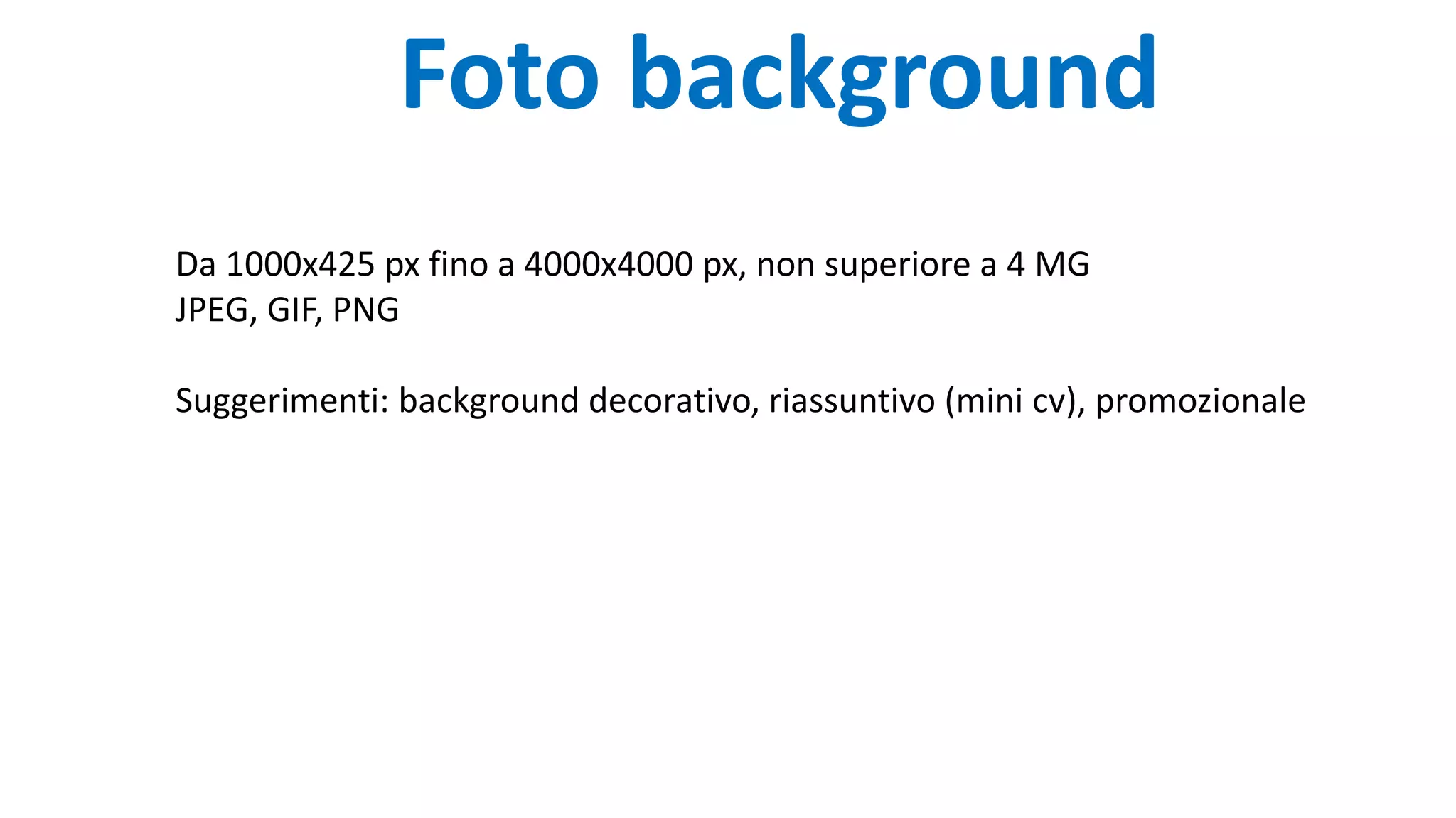 Foto background
Da 1000x425 px fino a 4000x4000 px, non superiore a 4 MG
JPEG, GIF, PNG
Suggerimenti: background decorativo, riassuntivo (mini cv), promozionale
 