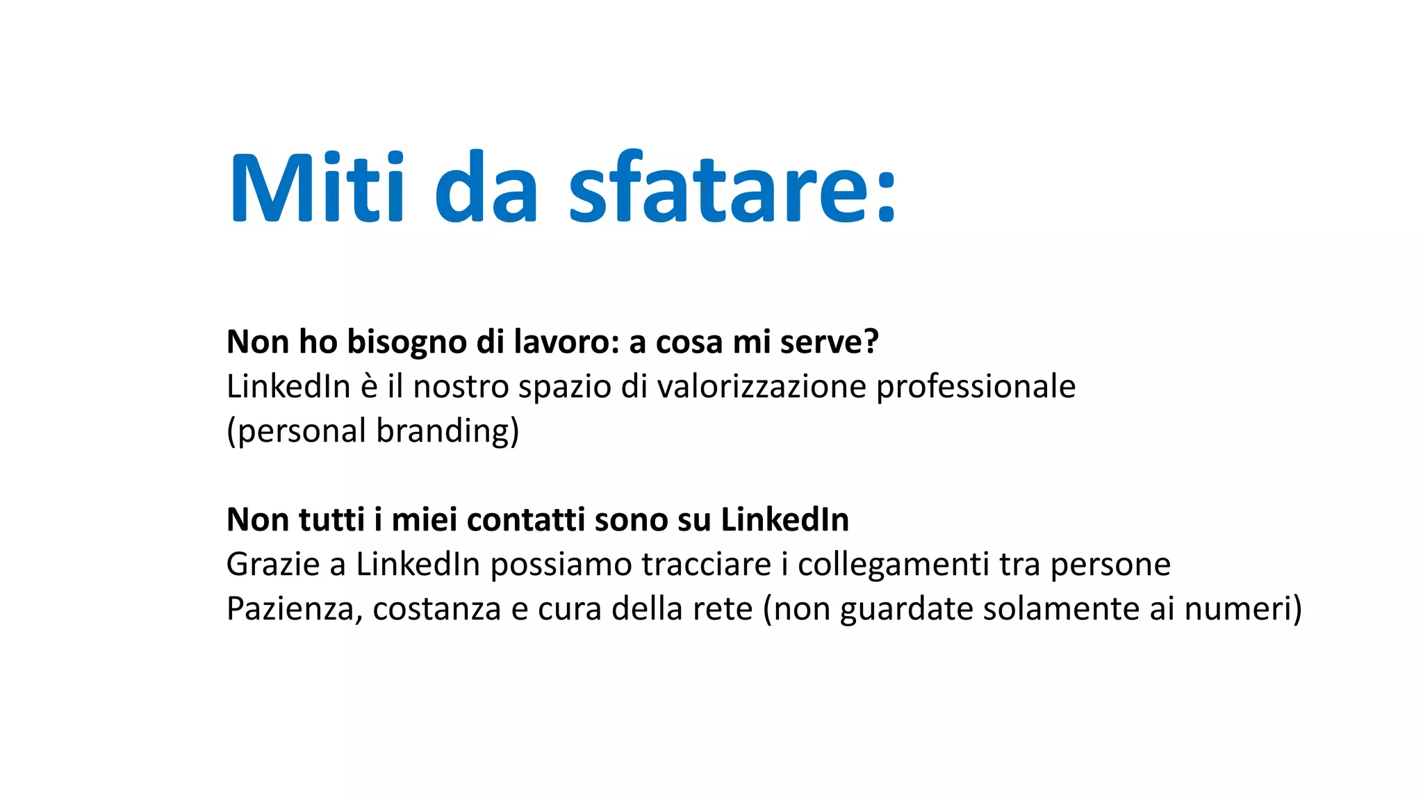 Miti da sfatare:
Non ho bisogno di lavoro: a cosa mi serve?
LinkedIn è il nostro spazio di valorizzazione professionale
(personal branding)
Non tutti i miei contatti sono su LinkedIn
Grazie a LinkedIn possiamo tracciare i collegamenti tra persone
Pazienza, costanza e cura della rete (non guardate solamente ai numeri)
 