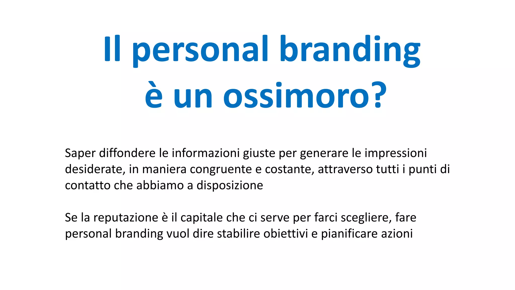 Il personal branding
è un ossimoro?
Saper diffondere le informazioni giuste per generare le impressioni
desiderate, in maniera congruente e costante, attraverso tutti i punti di
contatto che abbiamo a disposizione
Se la reputazione è il capitale che ci serve per farci scegliere, fare
personal branding vuol dire stabilire obiettivi e pianificare azioni
 