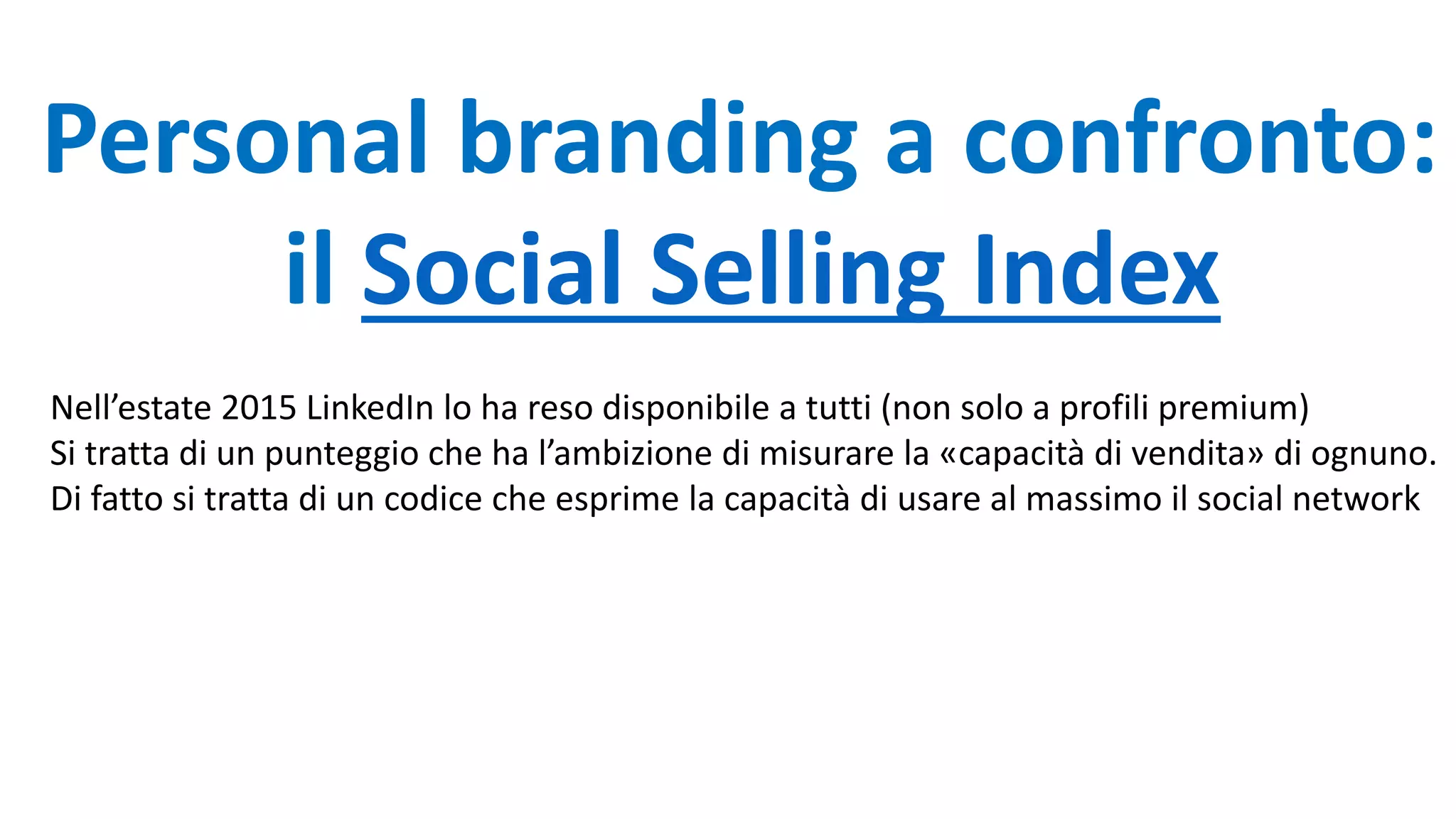 Personal branding a confronto:
il Social Selling Index
Nell’estate 2015 LinkedIn lo ha reso disponibile a tutti (non solo a profili premium)
Si tratta di un punteggio che ha l’ambizione di misurare la «capacità di vendita» di ognuno.
Di fatto si tratta di un codice che esprime la capacità di usare al massimo il social network
 