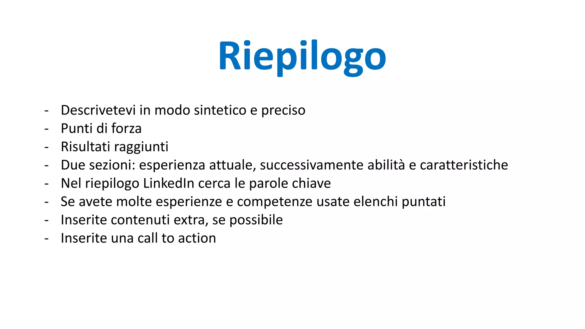 Riepilogo
- Descrivetevi in modo sintetico e preciso
- Punti di forza
- Risultati raggiunti
- Due sezioni: esperienza attuale, successivamente abilità e caratteristiche
- Nel riepilogo LinkedIn cerca le parole chiave
- Se avete molte esperienze e competenze usate elenchi puntati
- Inserite contenuti extra, se possibile
- Inserite una call to action
 