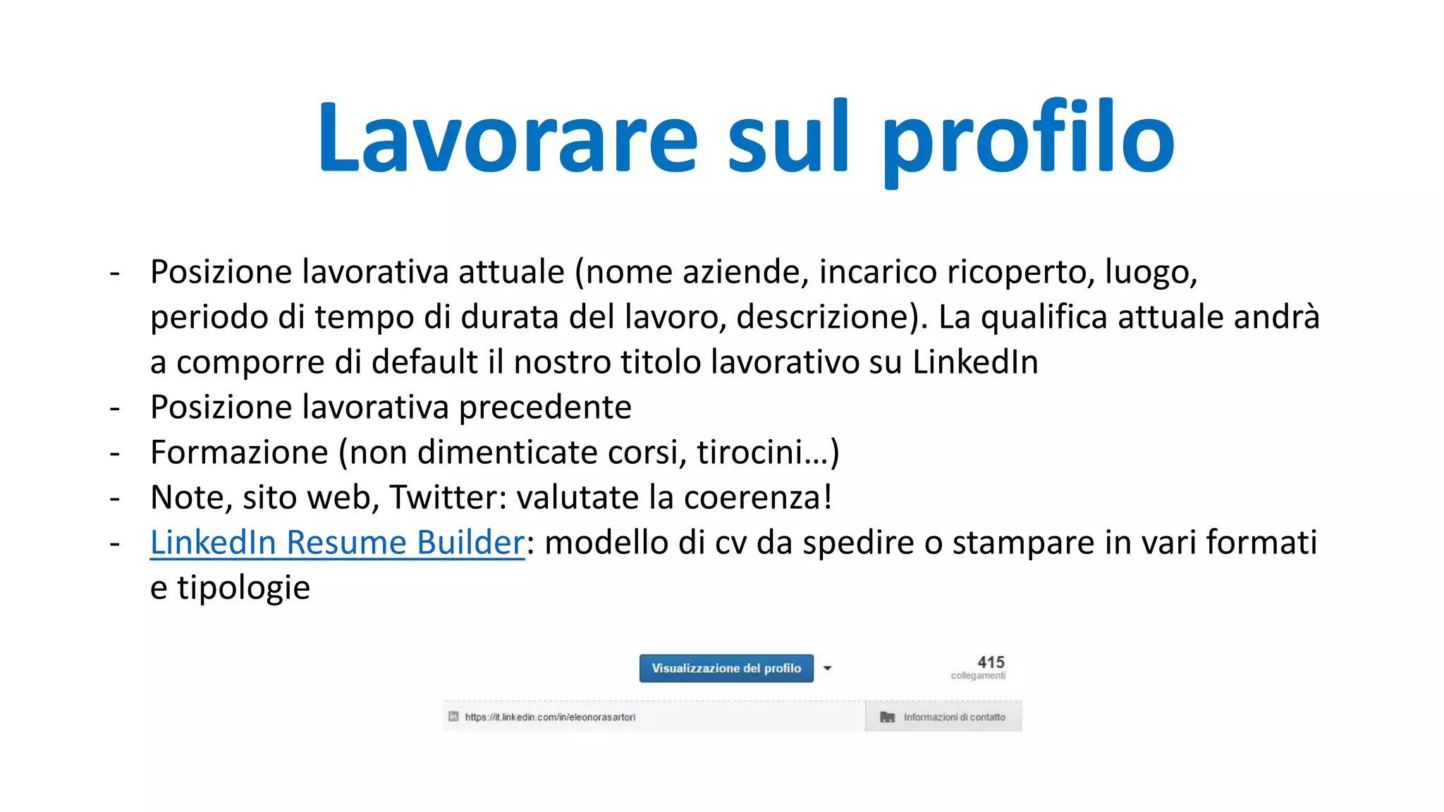 Lavorare sul profilo
- Posizione lavorativa attuale (nome aziende, incarico ricoperto, luogo,
periodo di tempo di durata del lavoro, descrizione). La qualifica attuale andrà
a comporre di default il nostro titolo lavorativo su LinkedIn
- Posizione lavorativa precedente
- Formazione (non dimenticate corsi, tirocini…)
- Note, sito web, Twitter: valutate la coerenza!
- LinkedIn Resume Builder: modello di cv da spedire o stampare in vari formati
e tipologie
 