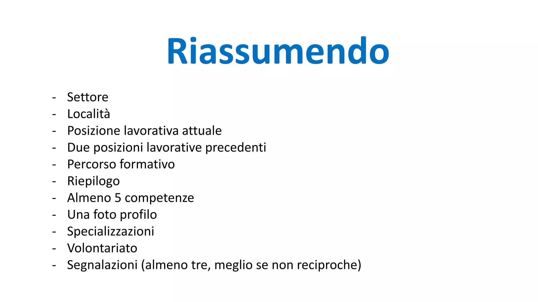 - Settore
- Località
- Posizione lavorativa attuale
- Due posizioni lavorative precedenti
- Percorso formativo
- Riepilogo
- Almeno 5 competenze
- Una foto profilo
- Specializzazioni
- Volontariato
- Segnalazioni (almeno tre, meglio se non reciproche)
Riassumendo
 