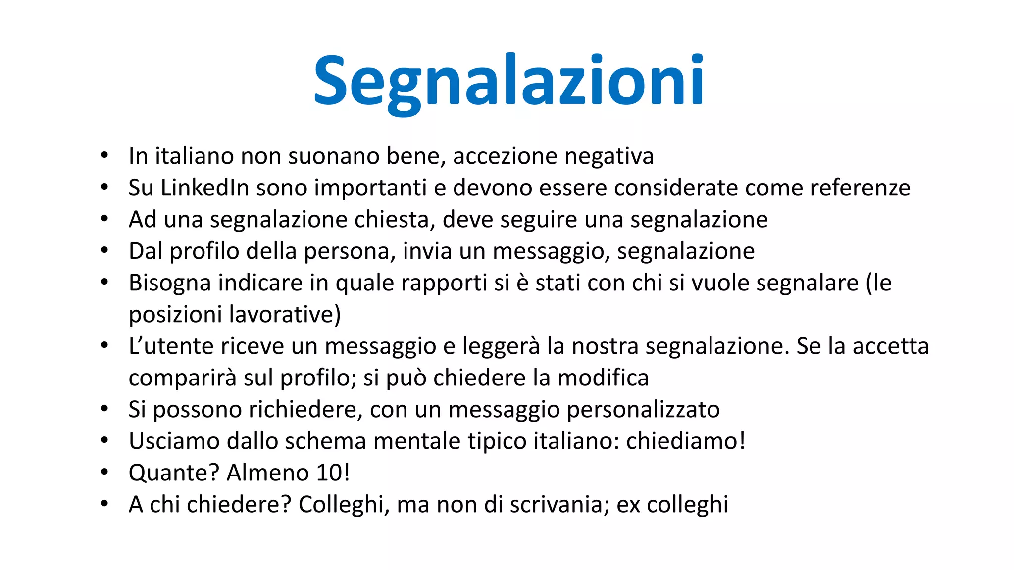 Segnalazioni
• In italiano non suonano bene, accezione negativa
• Su LinkedIn sono importanti e devono essere considerate come referenze
• Ad una segnalazione chiesta, deve seguire una segnalazione
• Dal profilo della persona, invia un messaggio, segnalazione
• Bisogna indicare in quale rapporti si è stati con chi si vuole segnalare (le
posizioni lavorative)
• L’utente riceve un messaggio e leggerà la nostra segnalazione. Se la accetta
comparirà sul profilo; si può chiedere la modifica
• Si possono richiedere, con un messaggio personalizzato
• Usciamo dallo schema mentale tipico italiano: chiediamo!
• Quante? Almeno 10!
• A chi chiedere? Colleghi, ma non di scrivania; ex colleghi
 