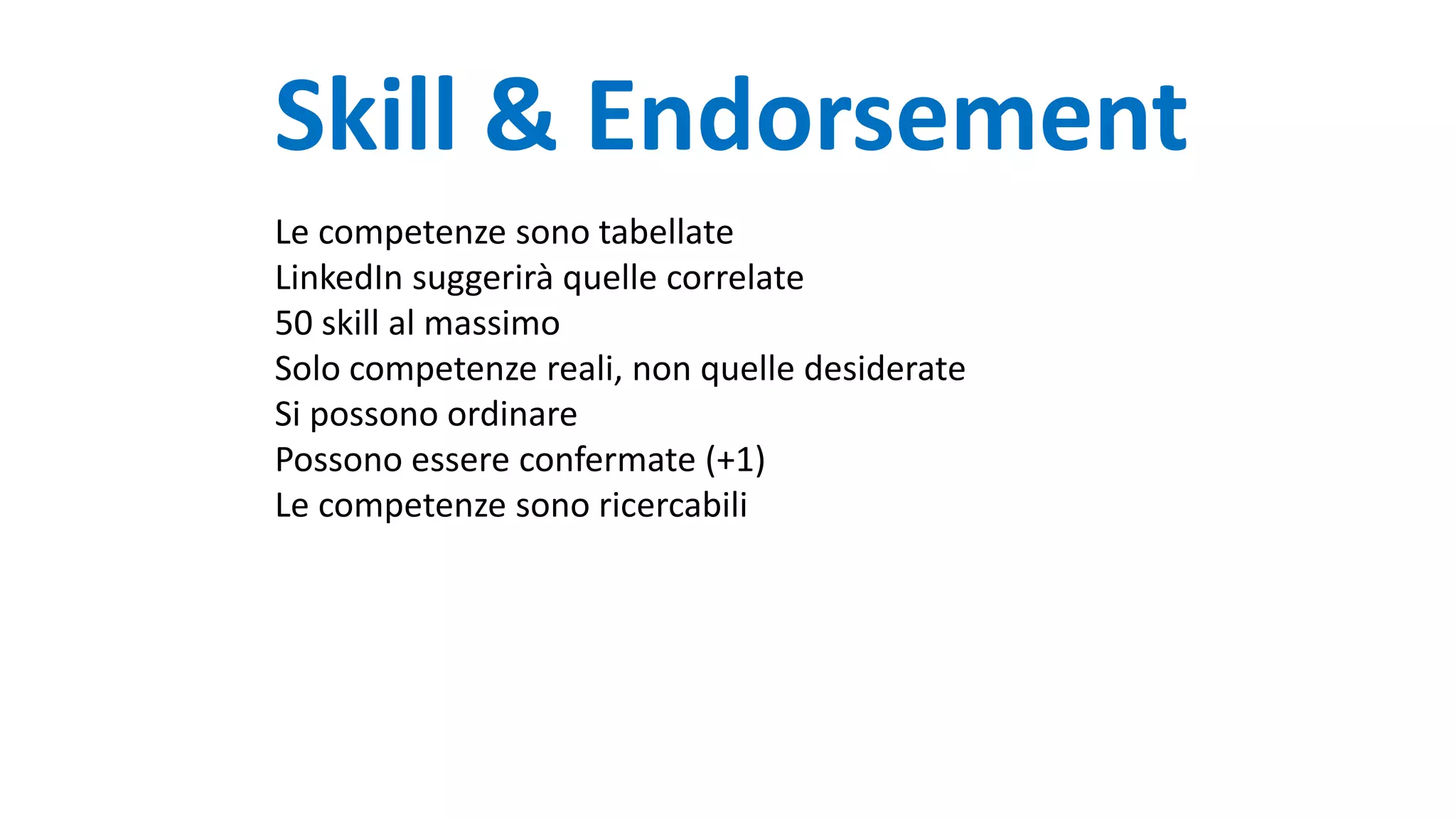 Skill & Endorsement
Le competenze sono tabellate
LinkedIn suggerirà quelle correlate
50 skill al massimo
Solo competenze reali, non quelle desiderate
Si possono ordinare
Possono essere confermate (+1)
Le competenze sono ricercabili
 