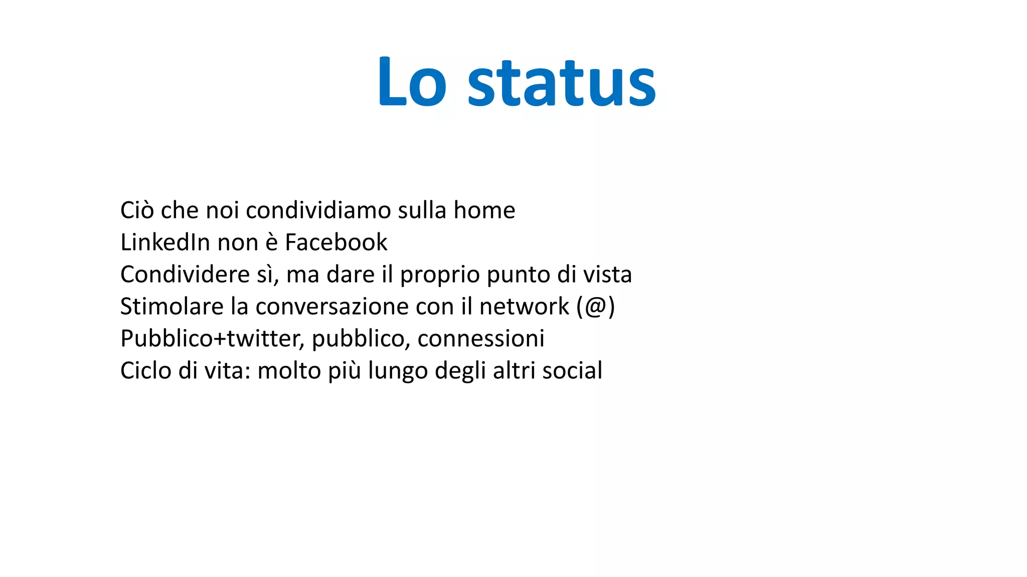 Lo status
Ciò che noi condividiamo sulla home
LinkedIn non è Facebook
Condividere sì, ma dare il proprio punto di vista
Stimolare la conversazione con il network (@)
Pubblico+twitter, pubblico, connessioni
Ciclo di vita: molto più lungo degli altri social
 
