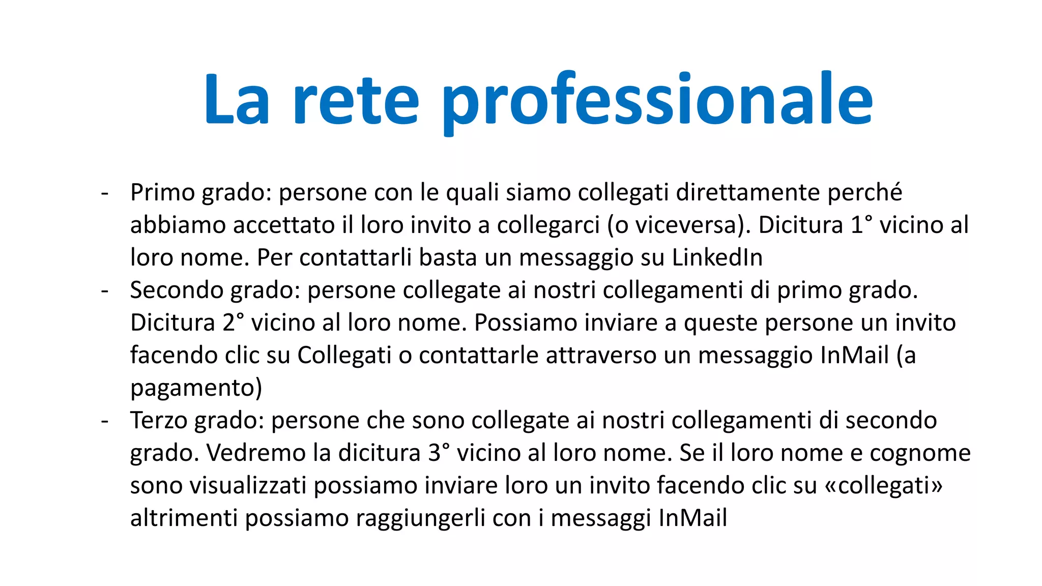 - Primo grado: persone con le quali siamo collegati direttamente perché
abbiamo accettato il loro invito a collegarci (o viceversa). Dicitura 1° vicino al
loro nome. Per contattarli basta un messaggio su LinkedIn
- Secondo grado: persone collegate ai nostri collegamenti di primo grado.
Dicitura 2° vicino al loro nome. Possiamo inviare a queste persone un invito
facendo clic su Collegati o contattarle attraverso un messaggio InMail (a
pagamento)
- Terzo grado: persone che sono collegate ai nostri collegamenti di secondo
grado. Vedremo la dicitura 3° vicino al loro nome. Se il loro nome e cognome
sono visualizzati possiamo inviare loro un invito facendo clic su «collegati»
altrimenti possiamo raggiungerli con i messaggi InMail
La rete professionale
 
