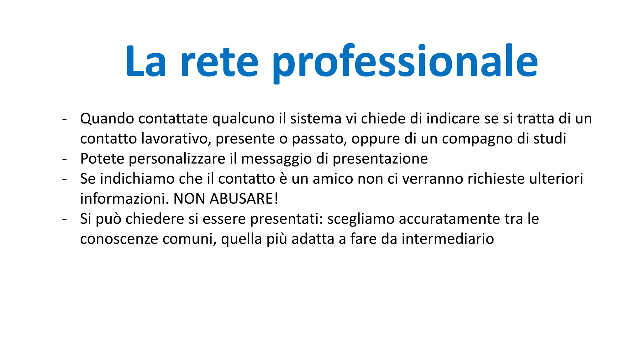 - Quando contattate qualcuno il sistema vi chiede di indicare se si tratta di un
contatto lavorativo, presente o passato, oppure di un compagno di studi
- Potete personalizzare il messaggio di presentazione
- Se indichiamo che il contatto è un amico non ci verranno richieste ulteriori
informazioni. NON ABUSARE!
- Si può chiedere si essere presentati: scegliamo accuratamente tra le
conoscenze comuni, quella più adatta a fare da intermediario
La rete professionale
 