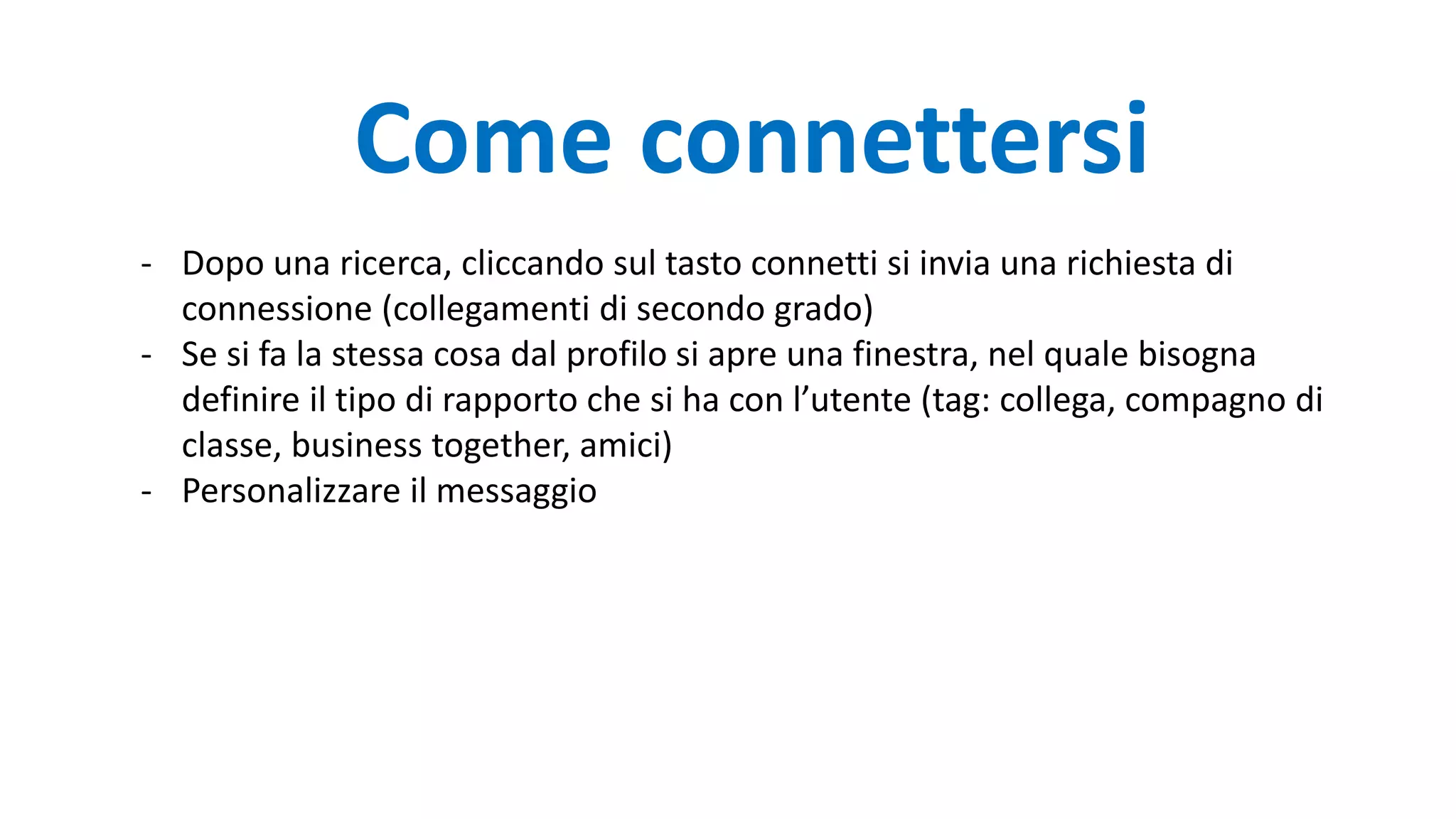 Come connettersi
- Dopo una ricerca, cliccando sul tasto connetti si invia una richiesta di
connessione (collegamenti di secondo grado)
- Se si fa la stessa cosa dal profilo si apre una finestra, nel quale bisogna
definire il tipo di rapporto che si ha con l’utente (tag: collega, compagno di
classe, business together, amici)
- Personalizzare il messaggio
 