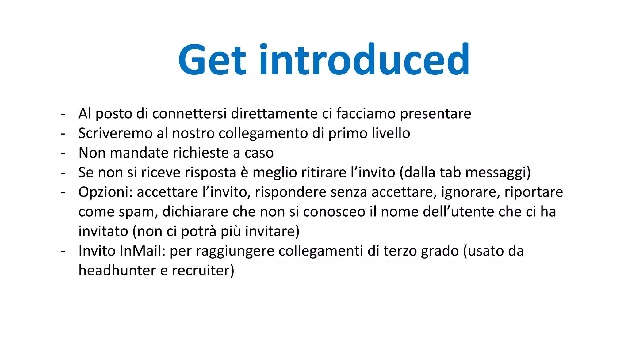 Get introduced
- Al posto di connettersi direttamente ci facciamo presentare
- Scriveremo al nostro collegamento di primo livello
- Non mandate richieste a caso
- Se non si riceve risposta è meglio ritirare l’invito (dalla tab messaggi)
- Opzioni: accettare l’invito, rispondere senza accettare, ignorare, riportare
come spam, dichiarare che non si conosceo il nome dell’utente che ci ha
invitato (non ci potrà più invitare)
- Invito InMail: per raggiungere collegamenti di terzo grado (usato da
headhunter e recruiter)
 