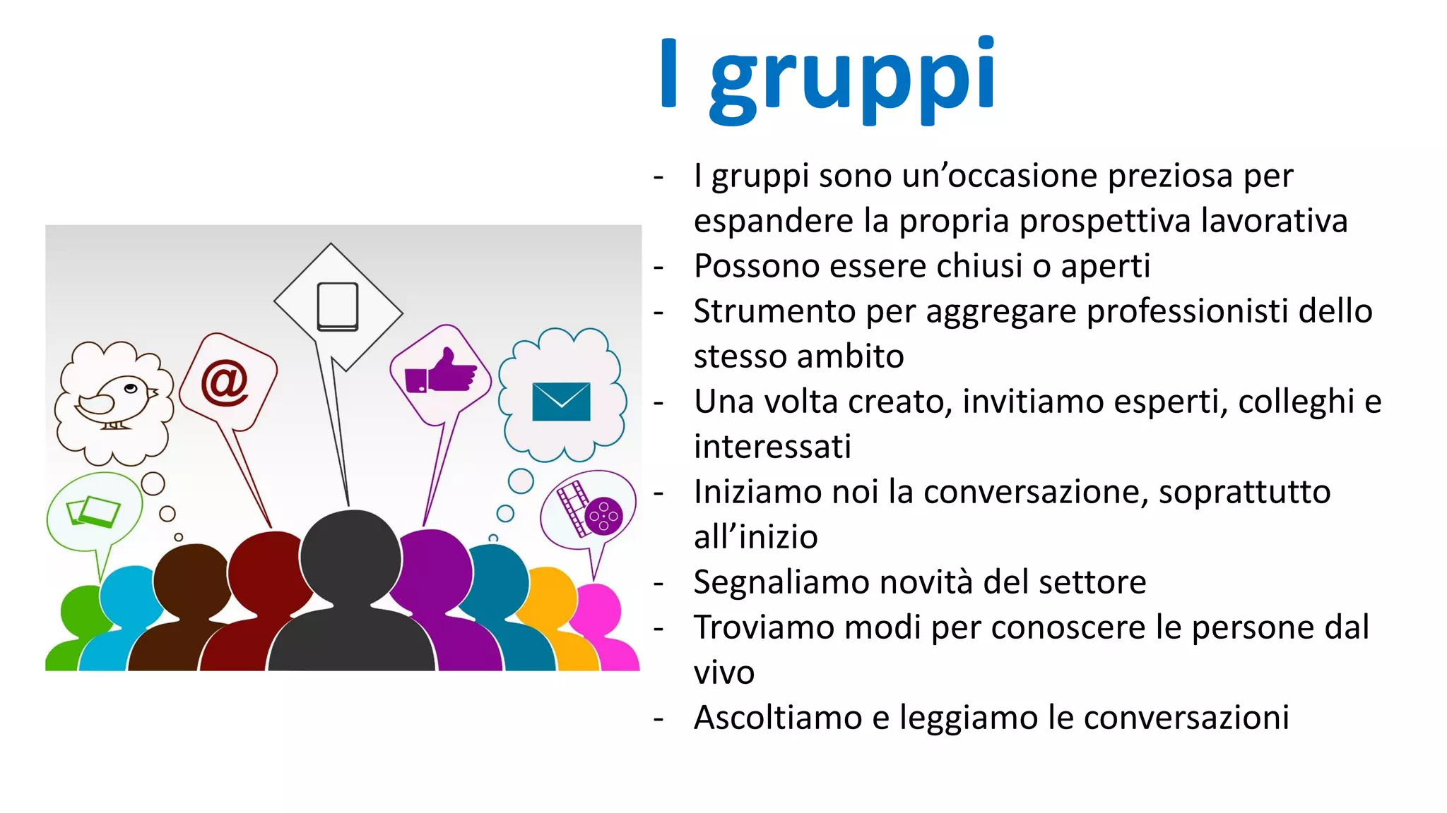 - I gruppi sono un’occasione preziosa per
espandere la propria prospettiva lavorativa
- Possono essere chiusi o aperti
- Strumento per aggregare professionisti dello
stesso ambito
- Una volta creato, invitiamo esperti, colleghi e
interessati
- Iniziamo noi la conversazione, soprattutto
all’inizio
- Segnaliamo novità del settore
- Troviamo modi per conoscere le persone dal
vivo
- Ascoltiamo e leggiamo le conversazioni
I gruppi
 