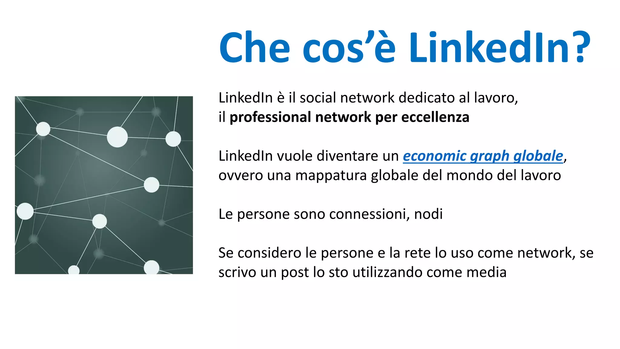 Che cos’è LinkedIn?
LinkedIn è il social network dedicato al lavoro,
il professional network per eccellenza
LinkedIn vuole diventare un economic graph globale,
ovvero una mappatura globale del mondo del lavoro
Le persone sono connessioni, nodi
Se considero le persone e la rete lo uso come network, se
scrivo un post lo sto utilizzando come media
 