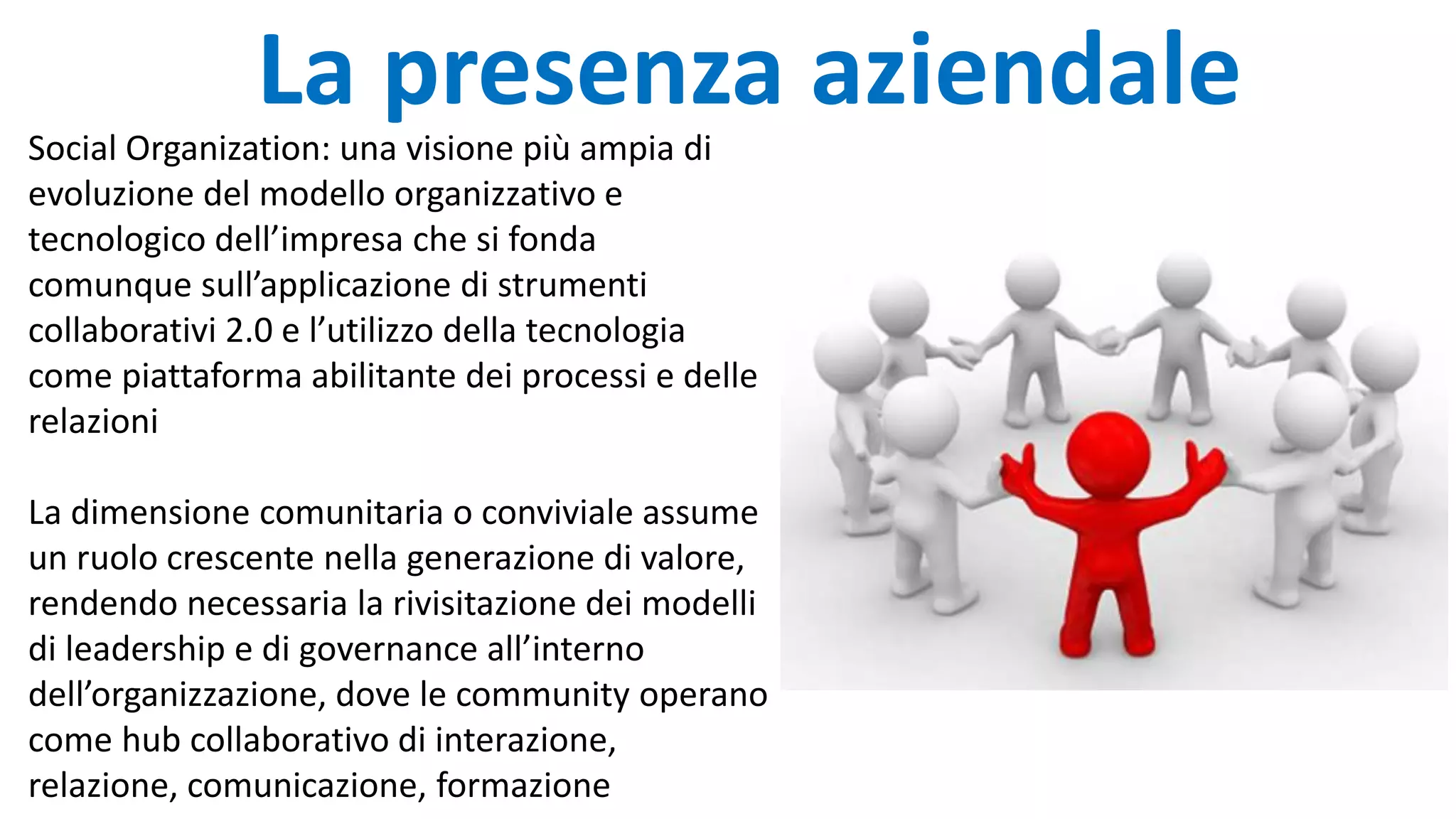 Social Organization: una visione più ampia di
evoluzione del modello organizzativo e
tecnologico dell’impresa che si fonda
comunque sull’applicazione di strumenti
collaborativi 2.0 e l’utilizzo della tecnologia
come piattaforma abilitante dei processi e delle
relazioni
La dimensione comunitaria o conviviale assume
un ruolo crescente nella generazione di valore,
rendendo necessaria la rivisitazione dei modelli
di leadership e di governance all’interno
dell’organizzazione, dove le community operano
come hub collaborativo di interazione,
relazione, comunicazione, formazione
La presenza aziendale
 