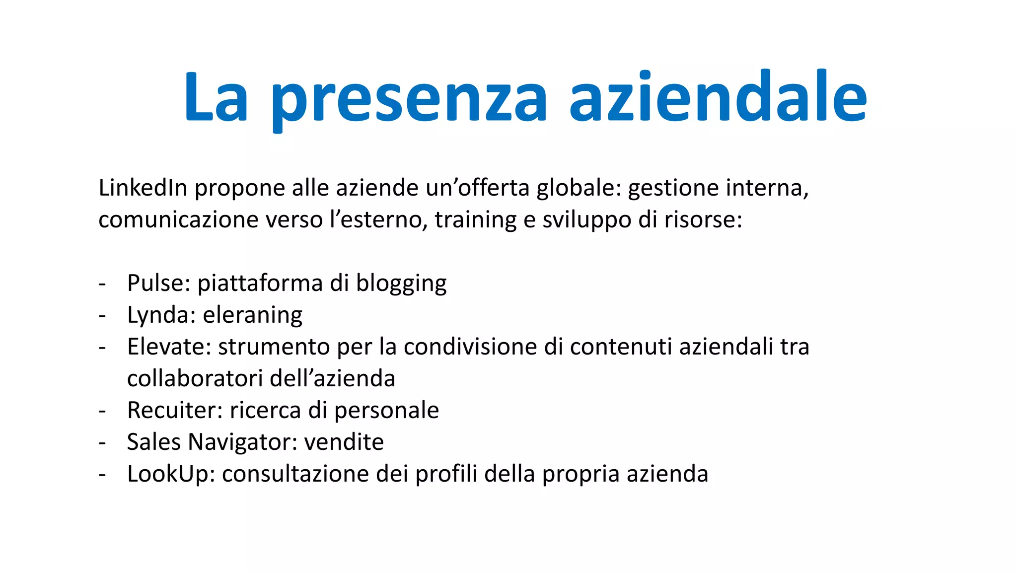 LinkedIn propone alle aziende un’offerta globale: gestione interna,
comunicazione verso l’esterno, training e sviluppo di risorse:
- Pulse: piattaforma di blogging
- Lynda: eleraning
- Elevate: strumento per la condivisione di contenuti aziendali tra
collaboratori dell’azienda
- Recuiter: ricerca di personale
- Sales Navigator: vendite
- LookUp: consultazione dei profili della propria azienda
La presenza aziendale
 