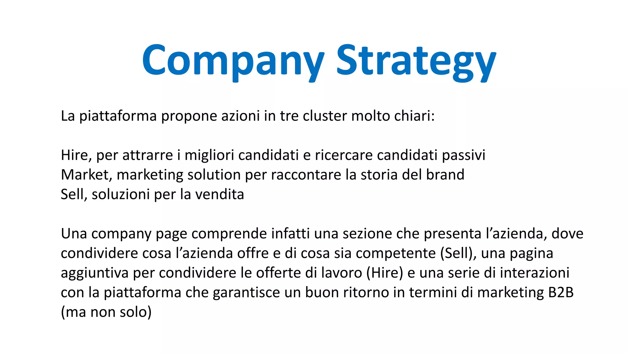 La piattaforma propone azioni in tre cluster molto chiari:
Hire, per attrarre i migliori candidati e ricercare candidati passivi
Market, marketing solution per raccontare la storia del brand
Sell, soluzioni per la vendita
Una company page comprende infatti una sezione che presenta l’azienda, dove
condividere cosa l’azienda offre e di cosa sia competente (Sell), una pagina
aggiuntiva per condividere le offerte di lavoro (Hire) e una serie di interazioni
con la piattaforma che garantisce un buon ritorno in termini di marketing B2B
(ma non solo)
Company Strategy
 