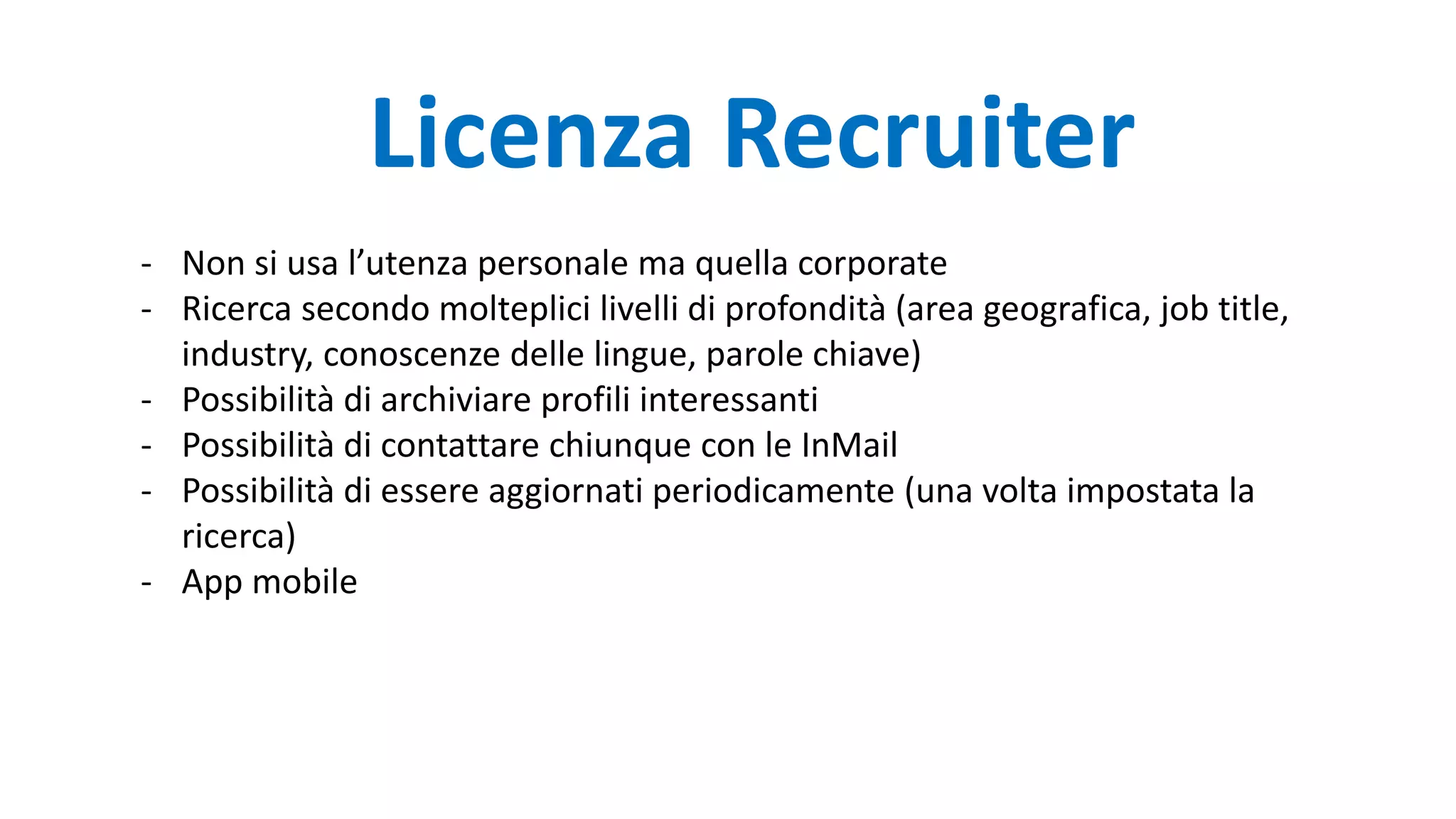 - Non si usa l’utenza personale ma quella corporate
- Ricerca secondo molteplici livelli di profondità (area geografica, job title,
industry, conoscenze delle lingue, parole chiave)
- Possibilità di archiviare profili interessanti
- Possibilità di contattare chiunque con le InMail
- Possibilità di essere aggiornati periodicamente (una volta impostata la
ricerca)
- App mobile
Licenza Recruiter
 