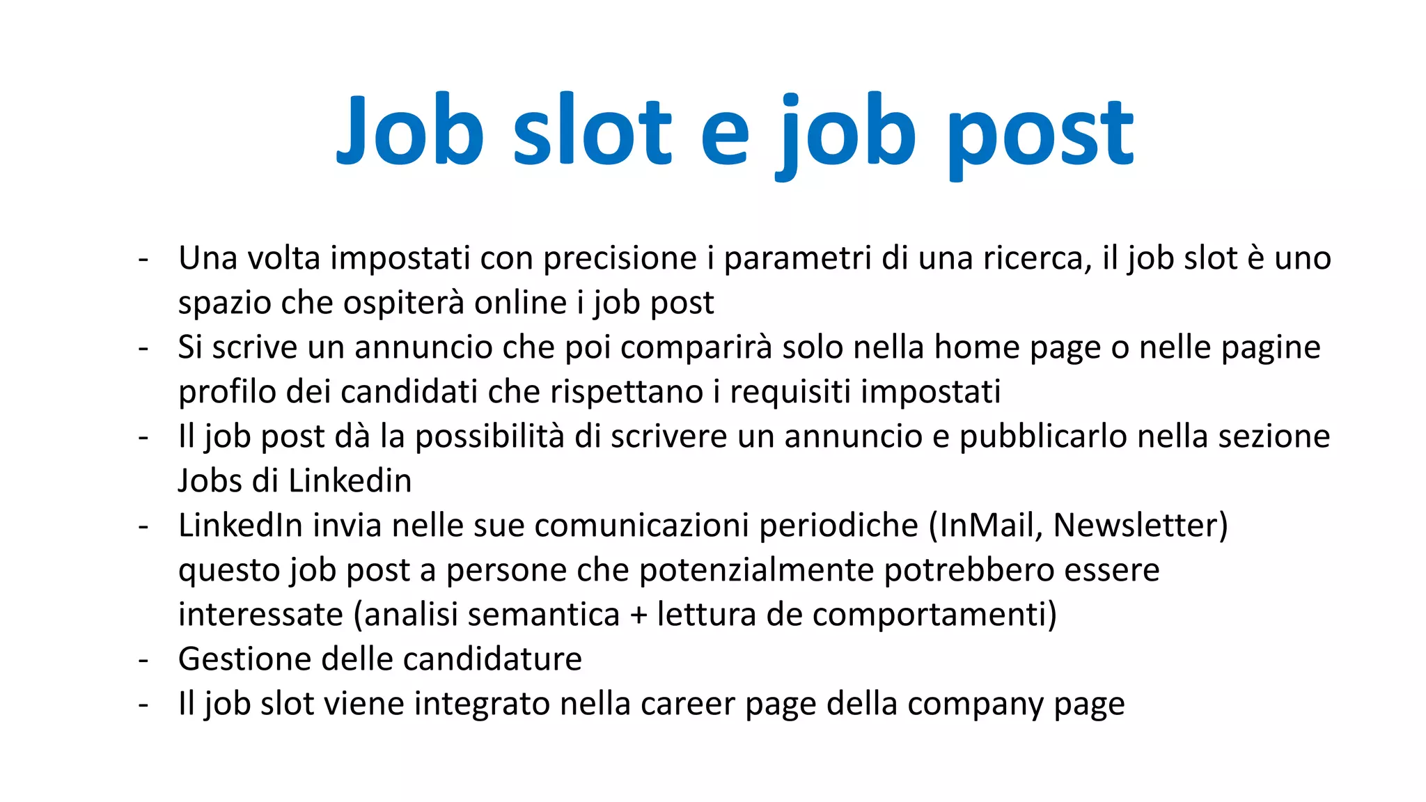 - Una volta impostati con precisione i parametri di una ricerca, il job slot è uno
spazio che ospiterà online i job post
- Si scrive un annuncio che poi comparirà solo nella home page o nelle pagine
profilo dei candidati che rispettano i requisiti impostati
- Il job post dà la possibilità di scrivere un annuncio e pubblicarlo nella sezione
Jobs di Linkedin
- LinkedIn invia nelle sue comunicazioni periodiche (InMail, Newsletter)
questo job post a persone che potenzialmente potrebbero essere
interessate (analisi semantica + lettura de comportamenti)
- Gestione delle candidature
- Il job slot viene integrato nella career page della company page
Job slot e job post
 