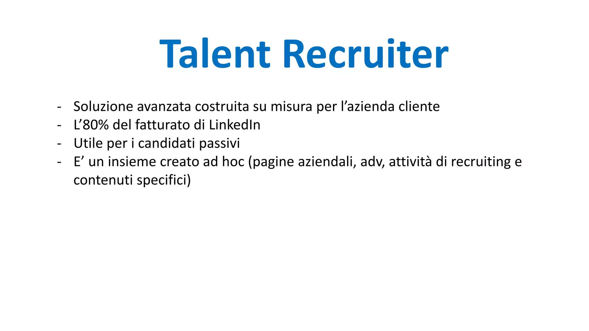 - Soluzione avanzata costruita su misura per l’azienda cliente
- L’80% del fatturato di LinkedIn
- Utile per i candidati passivi
- E’ un insieme creato ad hoc (pagine aziendali, adv, attività di recruiting e
contenuti specifici)
Talent Recruiter
 