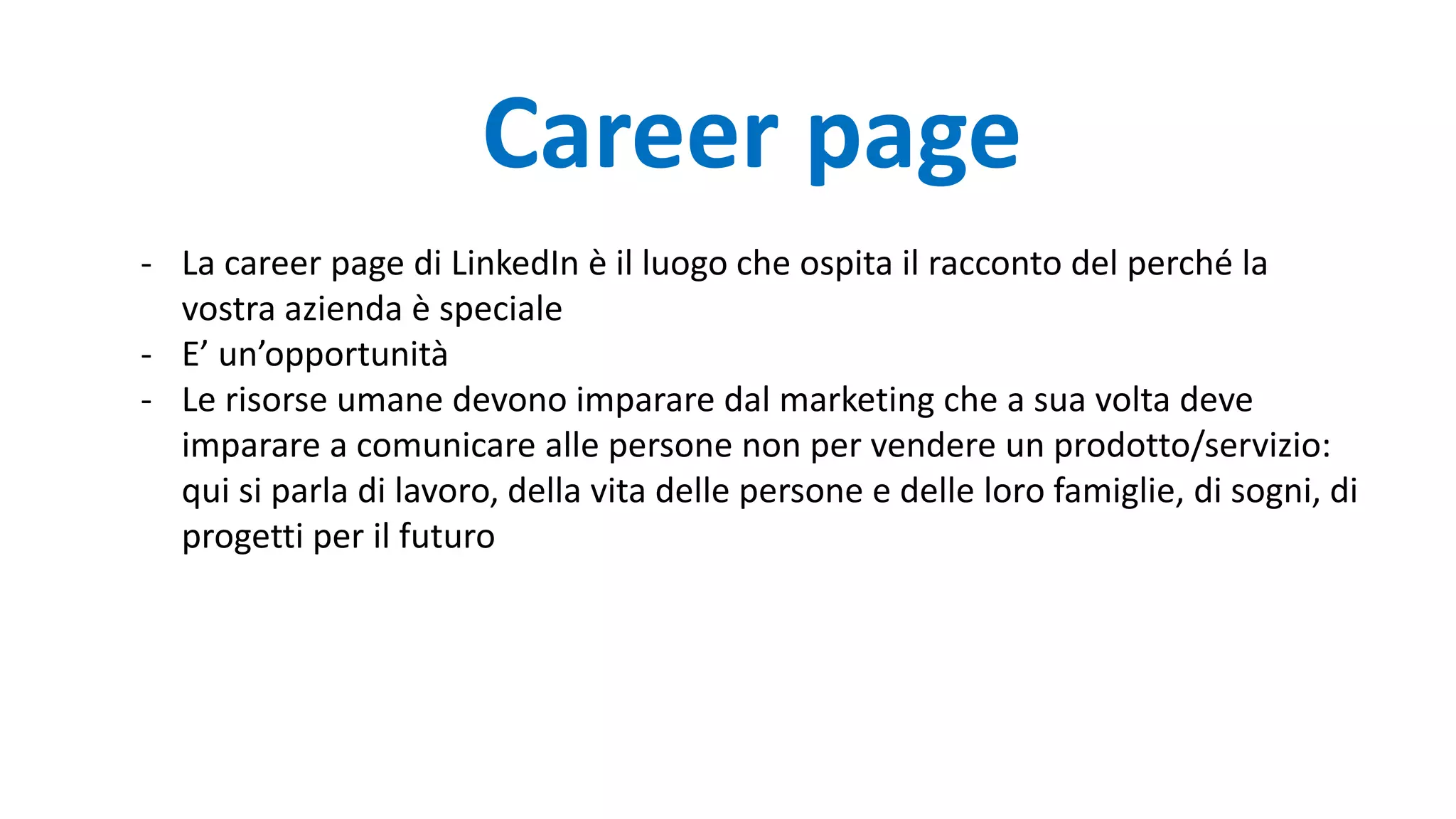 - La career page di LinkedIn è il luogo che ospita il racconto del perché la
vostra azienda è speciale
- E’ un’opportunità
- Le risorse umane devono imparare dal marketing che a sua volta deve
imparare a comunicare alle persone non per vendere un prodotto/servizio:
qui si parla di lavoro, della vita delle persone e delle loro famiglie, di sogni, di
progetti per il futuro
Career page
 