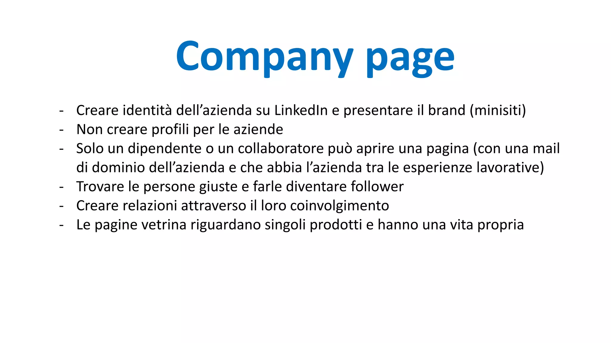 - Creare identità dell’azienda su LinkedIn e presentare il brand (minisiti)
- Non creare profili per le aziende
- Solo un dipendente o un collaboratore può aprire una pagina (con una mail
di dominio dell’azienda e che abbia l’azienda tra le esperienze lavorative)
- Trovare le persone giuste e farle diventare follower
- Creare relazioni attraverso il loro coinvolgimento
- Le pagine vetrina riguardano singoli prodotti e hanno una vita propria
Company page
 