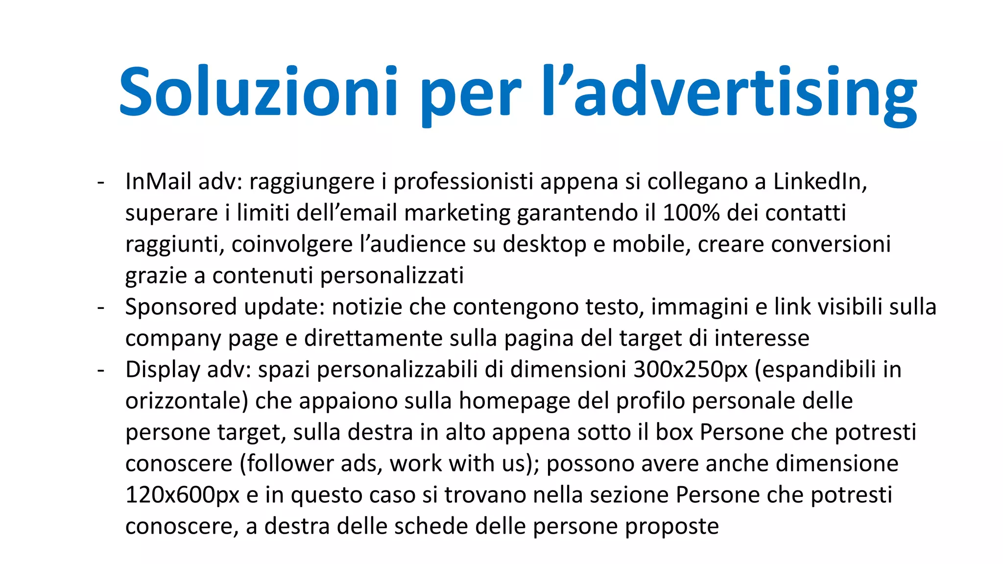 - InMail adv: raggiungere i professionisti appena si collegano a LinkedIn,
superare i limiti dell’email marketing garantendo il 100% dei contatti
raggiunti, coinvolgere l’audience su desktop e mobile, creare conversioni
grazie a contenuti personalizzati
- Sponsored update: notizie che contengono testo, immagini e link visibili sulla
company page e direttamente sulla pagina del target di interesse
- Display adv: spazi personalizzabili di dimensioni 300x250px (espandibili in
orizzontale) che appaiono sulla homepage del profilo personale delle
persone target, sulla destra in alto appena sotto il box Persone che potresti
conoscere (follower ads, work with us); possono avere anche dimensione
120x600px e in questo caso si trovano nella sezione Persone che potresti
conoscere, a destra delle schede delle persone proposte
Soluzioni per l’advertising
 