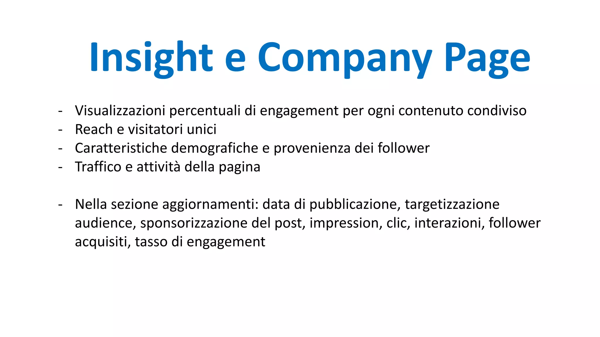 - Visualizzazioni percentuali di engagement per ogni contenuto condiviso
- Reach e visitatori unici
- Caratteristiche demografiche e provenienza dei follower
- Traffico e attività della pagina
- Nella sezione aggiornamenti: data di pubblicazione, targetizzazione
audience, sponsorizzazione del post, impression, clic, interazioni, follower
acquisiti, tasso di engagement
Insight e Company Page
 
