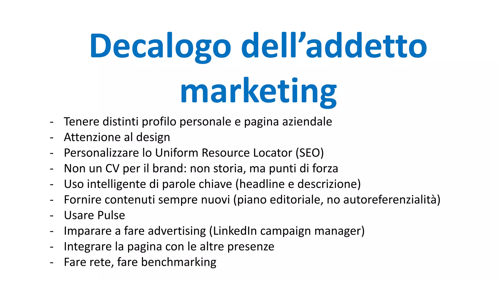 Decalogo dell’addetto
marketing
- Tenere distinti profilo personale e pagina aziendale
- Attenzione al design
- Personalizzare lo Uniform Resource Locator (SEO)
- Non un CV per il brand: non storia, ma punti di forza
- Uso intelligente di parole chiave (headline e descrizione)
- Fornire contenuti sempre nuovi (piano editoriale, no autoreferenzialità)
- Usare Pulse
- Imparare a fare advertising (LinkedIn campaign manager)
- Integrare la pagina con le altre presenze
- Fare rete, fare benchmarking
 