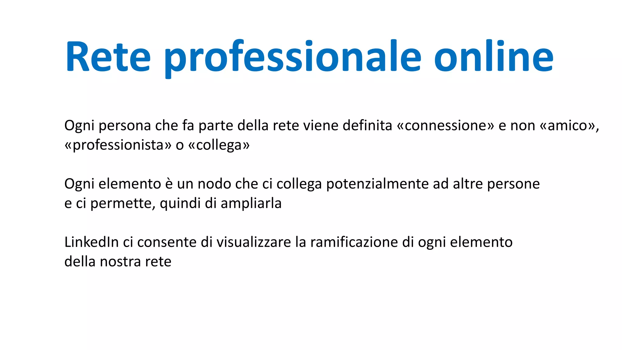 Rete professionale online
Ogni persona che fa parte della rete viene definita «connessione» e non «amico»,
«professionista» o «collega»
Ogni elemento è un nodo che ci collega potenzialmente ad altre persone
e ci permette, quindi di ampliarla
LinkedIn ci consente di visualizzare la ramificazione di ogni elemento
della nostra rete
 
