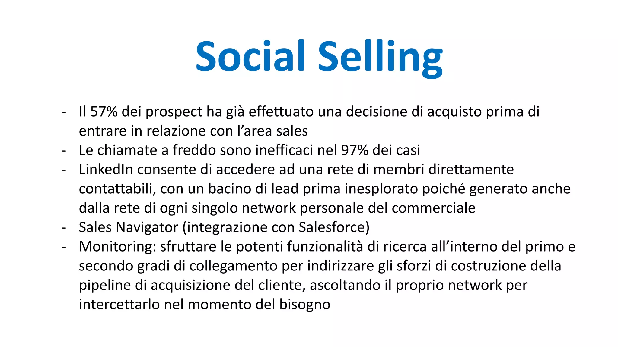 Social Selling
- Il 57% dei prospect ha già effettuato una decisione di acquisto prima di
entrare in relazione con l’area sales
- Le chiamate a freddo sono inefficaci nel 97% dei casi
- LinkedIn consente di accedere ad una rete di membri direttamente
contattabili, con un bacino di lead prima inesplorato poiché generato anche
dalla rete di ogni singolo network personale del commerciale
- Sales Navigator (integrazione con Salesforce)
- Monitoring: sfruttare le potenti funzionalità di ricerca all’interno del primo e
secondo gradi di collegamento per indirizzare gli sforzi di costruzione della
pipeline di acquisizione del cliente, ascoltando il proprio network per
intercettarlo nel momento del bisogno
 