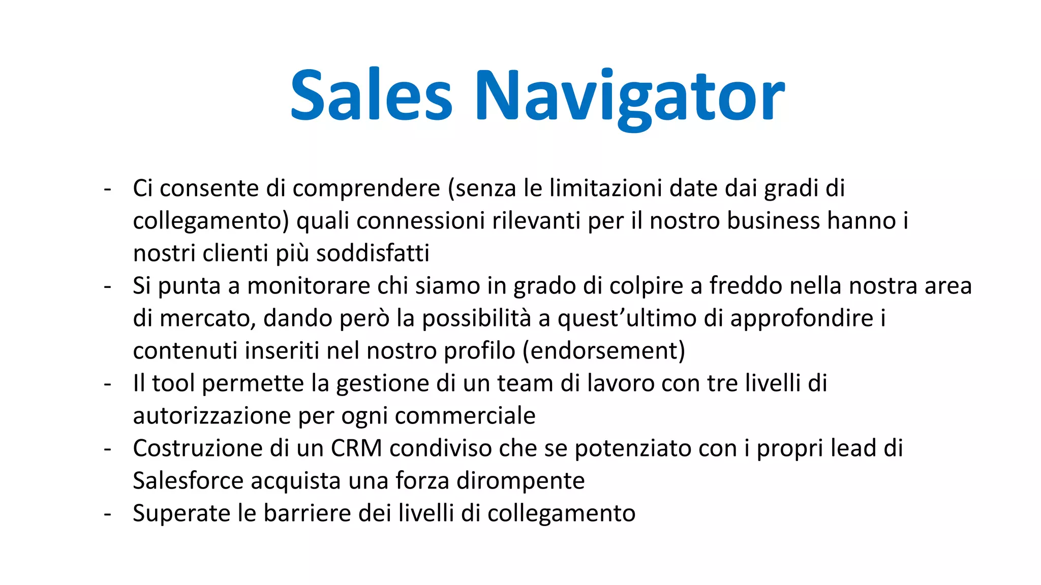 Sales Navigator
- Ci consente di comprendere (senza le limitazioni date dai gradi di
collegamento) quali connessioni rilevanti per il nostro business hanno i
nostri clienti più soddisfatti
- Si punta a monitorare chi siamo in grado di colpire a freddo nella nostra area
di mercato, dando però la possibilità a quest’ultimo di approfondire i
contenuti inseriti nel nostro profilo (endorsement)
- Il tool permette la gestione di un team di lavoro con tre livelli di
autorizzazione per ogni commerciale
- Costruzione di un CRM condiviso che se potenziato con i propri lead di
Salesforce acquista una forza dirompente
- Superate le barriere dei livelli di collegamento
 