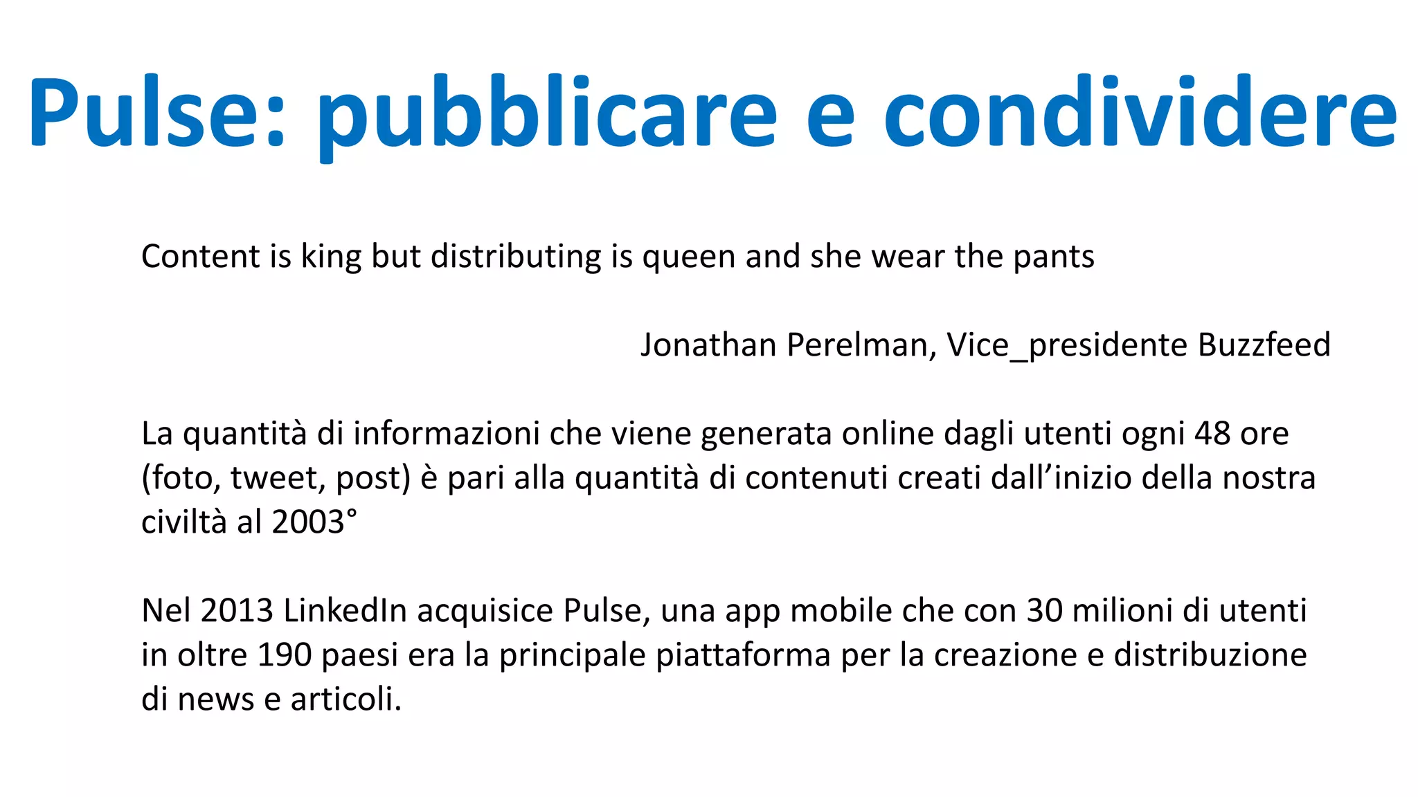 Pulse: pubblicare e condividere
Content is king but distributing is queen and she wear the pants
Jonathan Perelman, Vice_presidente Buzzfeed
La quantità di informazioni che viene generata online dagli utenti ogni 48 ore
(foto, tweet, post) è pari alla quantità di contenuti creati dall’inizio della nostra
civiltà al 2003°
Nel 2013 LinkedIn acquisice Pulse, una app mobile che con 30 milioni di utenti
in oltre 190 paesi era la principale piattaforma per la creazione e distribuzione
di news e articoli.
 