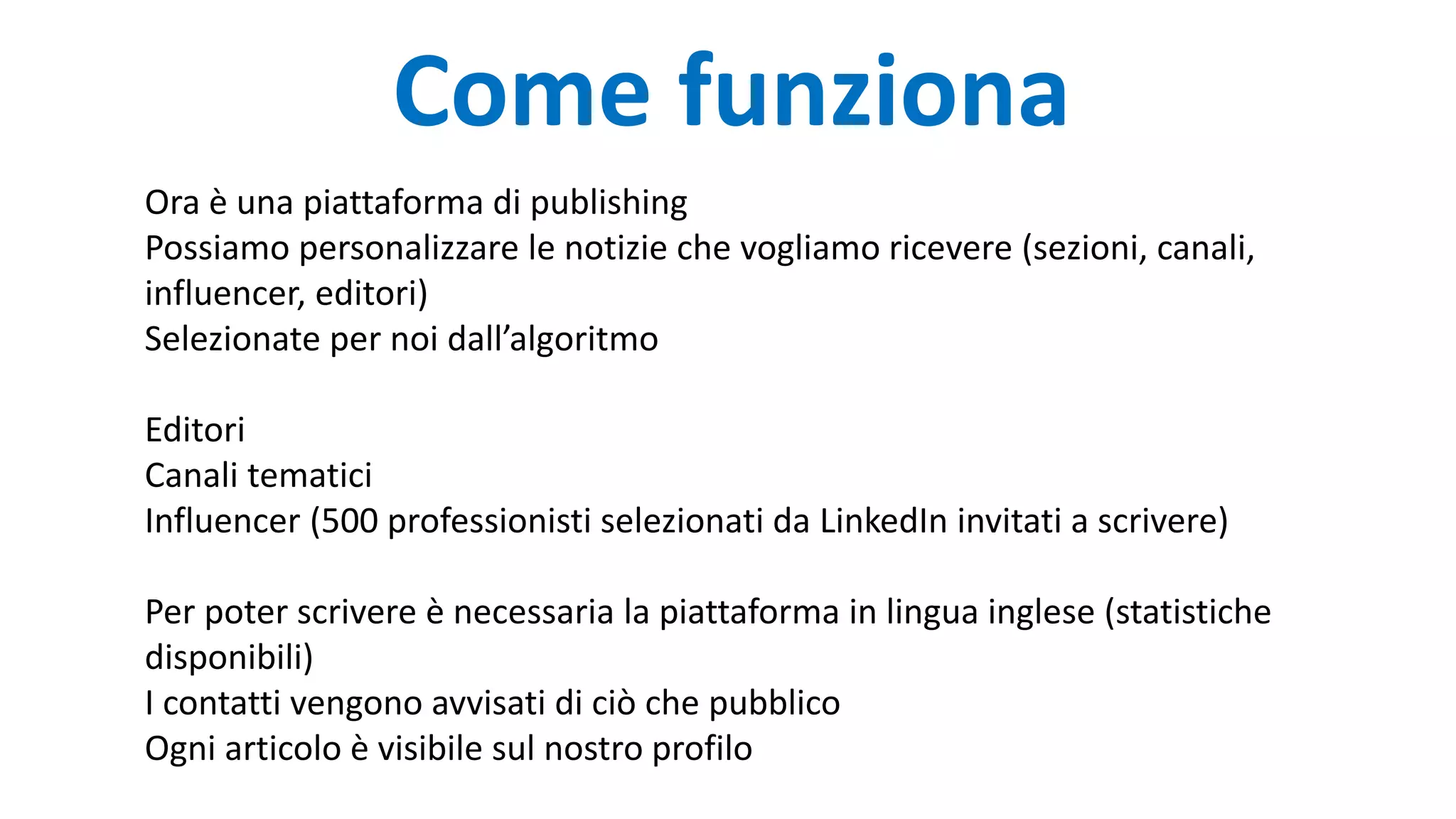 Come funziona
Ora è una piattaforma di publishing
Possiamo personalizzare le notizie che vogliamo ricevere (sezioni, canali,
influencer, editori)
Selezionate per noi dall’algoritmo
Editori
Canali tematici
Influencer (500 professionisti selezionati da LinkedIn invitati a scrivere)
Per poter scrivere è necessaria la piattaforma in lingua inglese (statistiche
disponibili)
I contatti vengono avvisati di ciò che pubblico
Ogni articolo è visibile sul nostro profilo
 