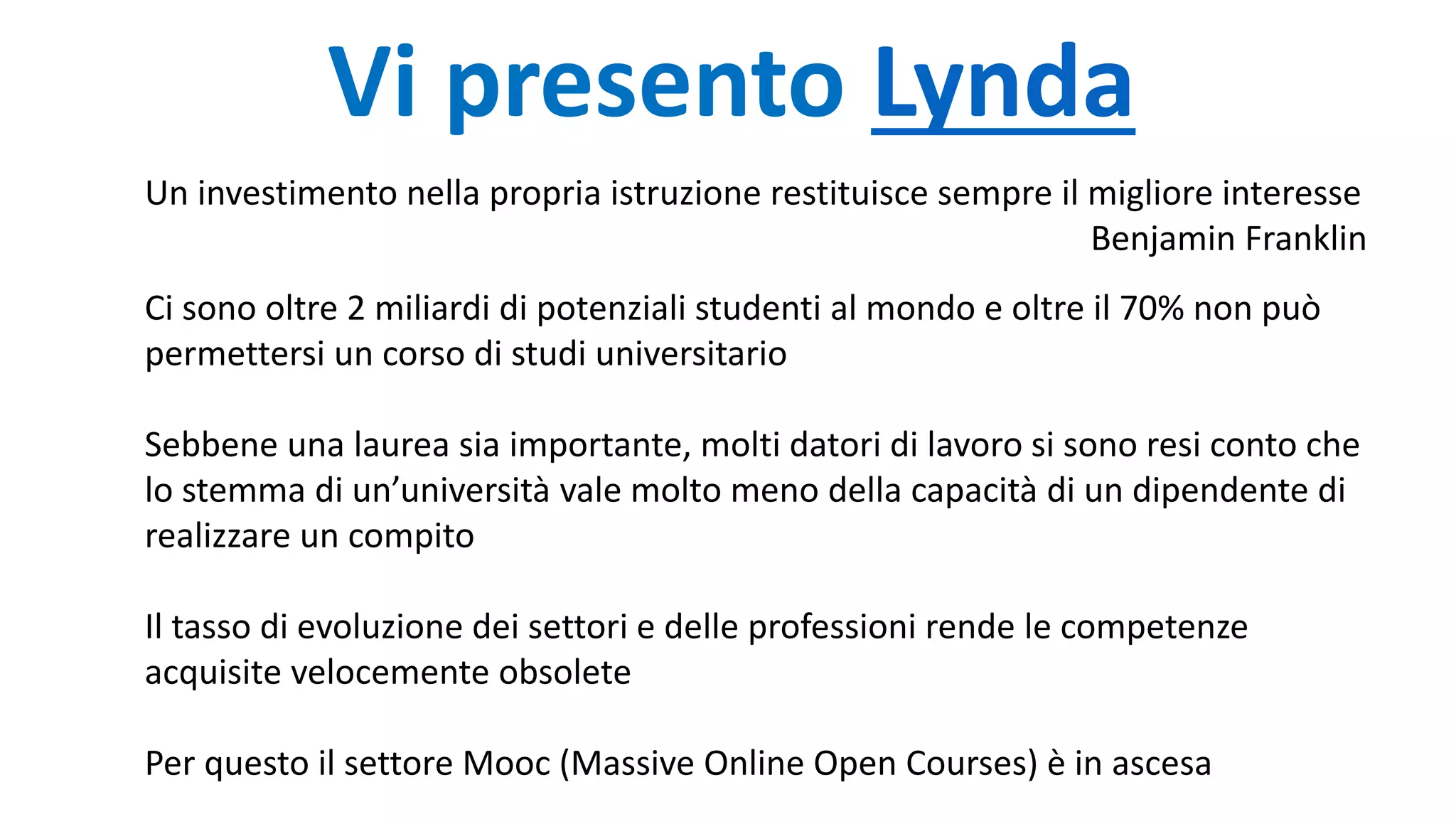 Vi presento Lynda
Un investimento nella propria istruzione restituisce sempre il migliore interesse
Benjamin Franklin
Ci sono oltre 2 miliardi di potenziali studenti al mondo e oltre il 70% non può
permettersi un corso di studi universitario
Sebbene una laurea sia importante, molti datori di lavoro si sono resi conto che
lo stemma di un’università vale molto meno della capacità di un dipendente di
realizzare un compito
Il tasso di evoluzione dei settori e delle professioni rende le competenze
acquisite velocemente obsolete
Per questo il settore Mooc (Massive Online Open Courses) è in ascesa
 