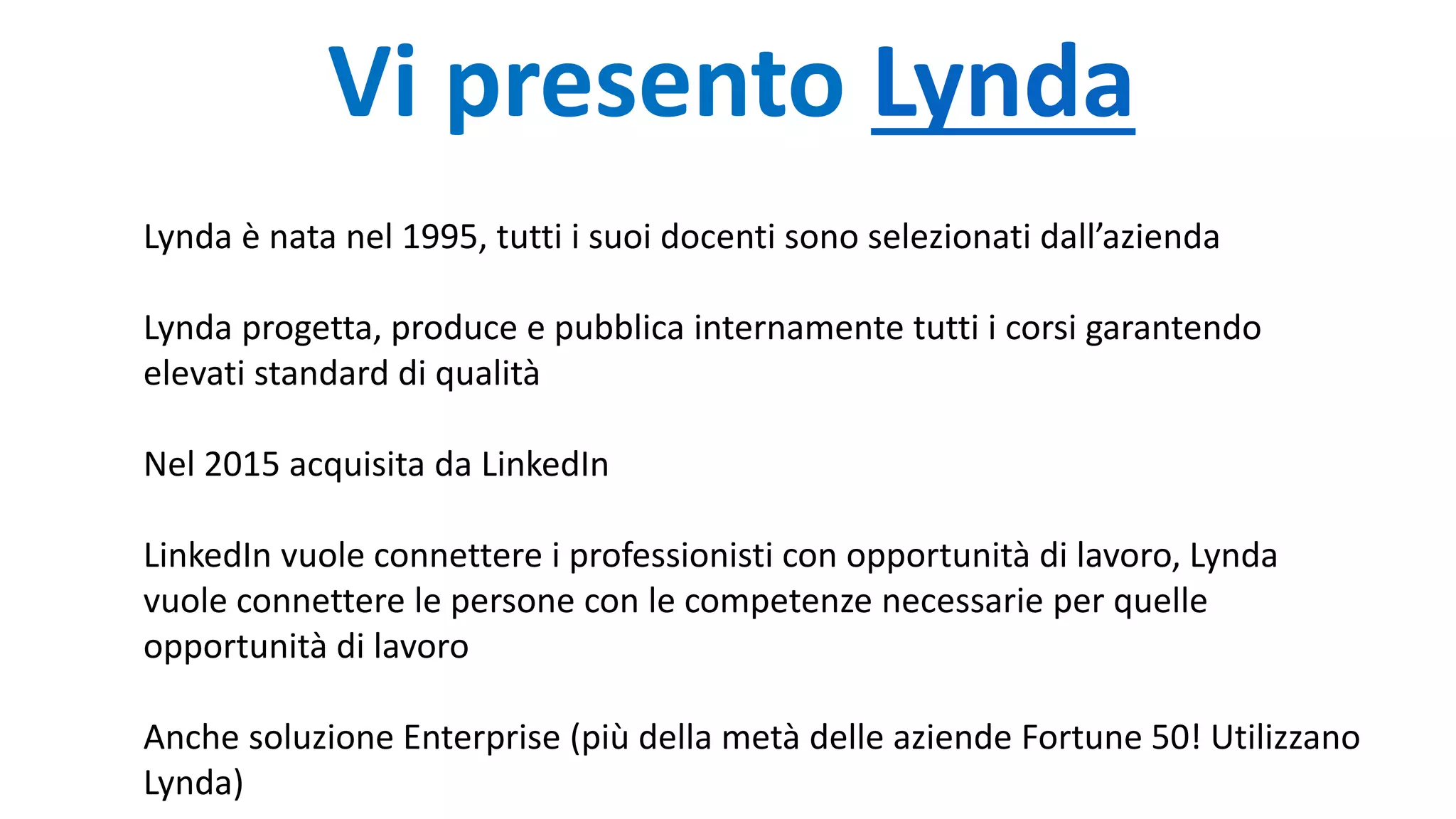 Vi presento Lynda
Lynda è nata nel 1995, tutti i suoi docenti sono selezionati dall’azienda
Lynda progetta, produce e pubblica internamente tutti i corsi garantendo
elevati standard di qualità
Nel 2015 acquisita da LinkedIn
LinkedIn vuole connettere i professionisti con opportunità di lavoro, Lynda
vuole connettere le persone con le competenze necessarie per quelle
opportunità di lavoro
Anche soluzione Enterprise (più della metà delle aziende Fortune 50! Utilizzano
Lynda)
 