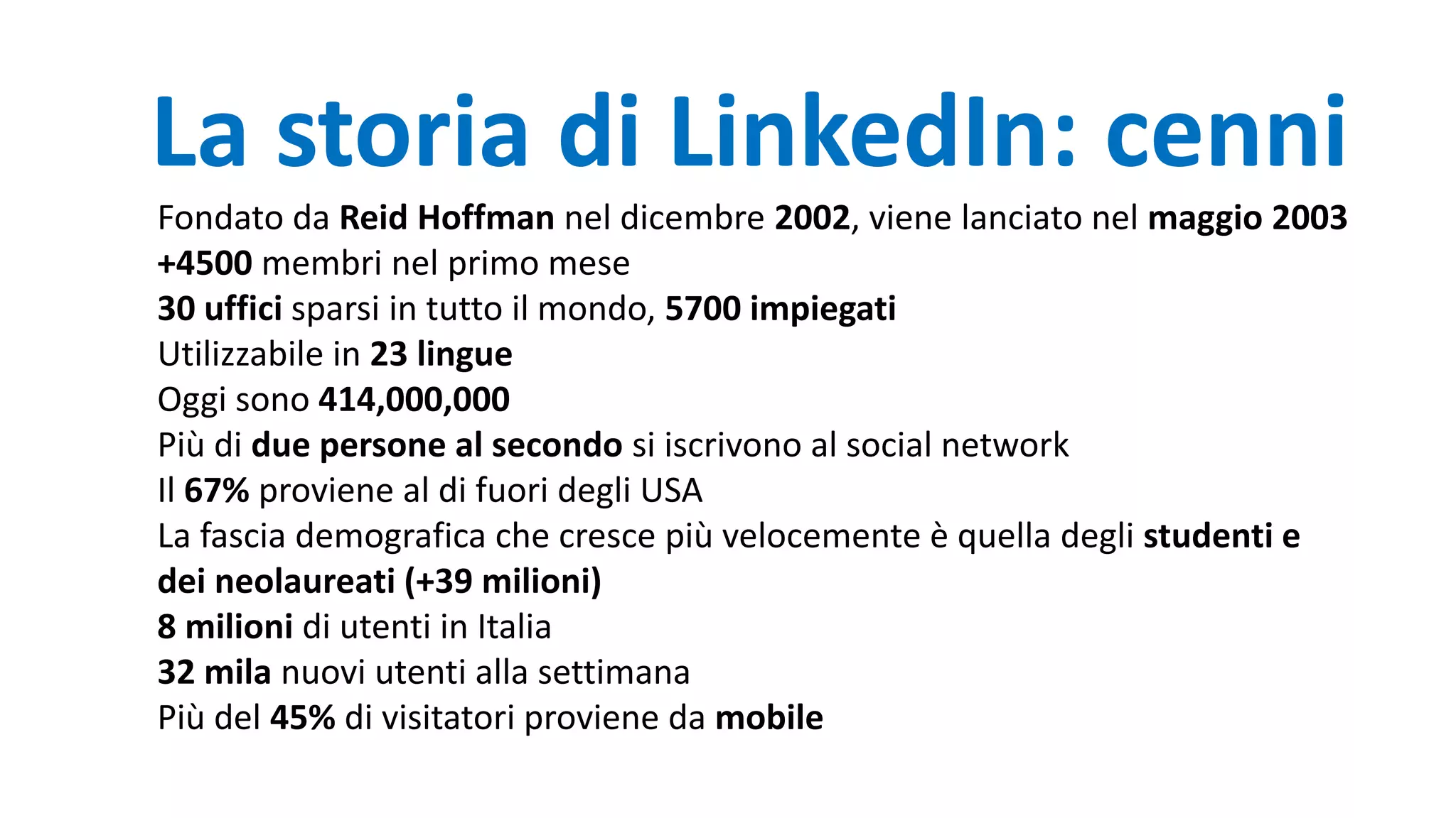 La storia di LinkedIn: cenni
Fondato da Reid Hoffman nel dicembre 2002, viene lanciato nel maggio 2003
+4500 membri nel primo mese
30 uffici sparsi in tutto il mondo, 5700 impiegati
Utilizzabile in 23 lingue
Oggi sono 414,000,000
Più di due persone al secondo si iscrivono al social network
Il 67% proviene al di fuori degli USA
La fascia demografica che cresce più velocemente è quella degli studenti e
dei neolaureati (+39 milioni)
8 milioni di utenti in Italia
32 mila nuovi utenti alla settimana
Più del 45% di visitatori proviene da mobile
 