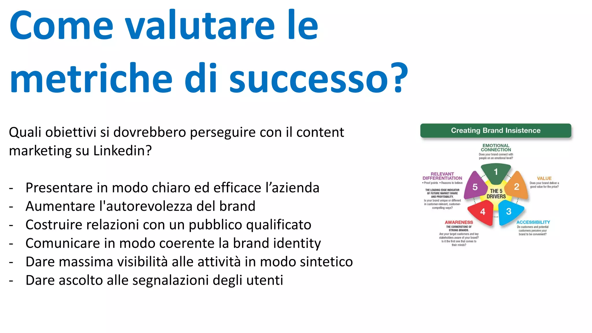 Come valutare le
metriche di successo?
Quali obiettivi si dovrebbero perseguire con il content
marketing su Linkedin?
- Presentare in modo chiaro ed efficace l’azienda
- Aumentare l'autorevolezza del brand
- Costruire relazioni con un pubblico qualificato
- Comunicare in modo coerente la brand identity
- Dare massima visibilità alle attività in modo sintetico
- Dare ascolto alle segnalazioni degli utenti
 