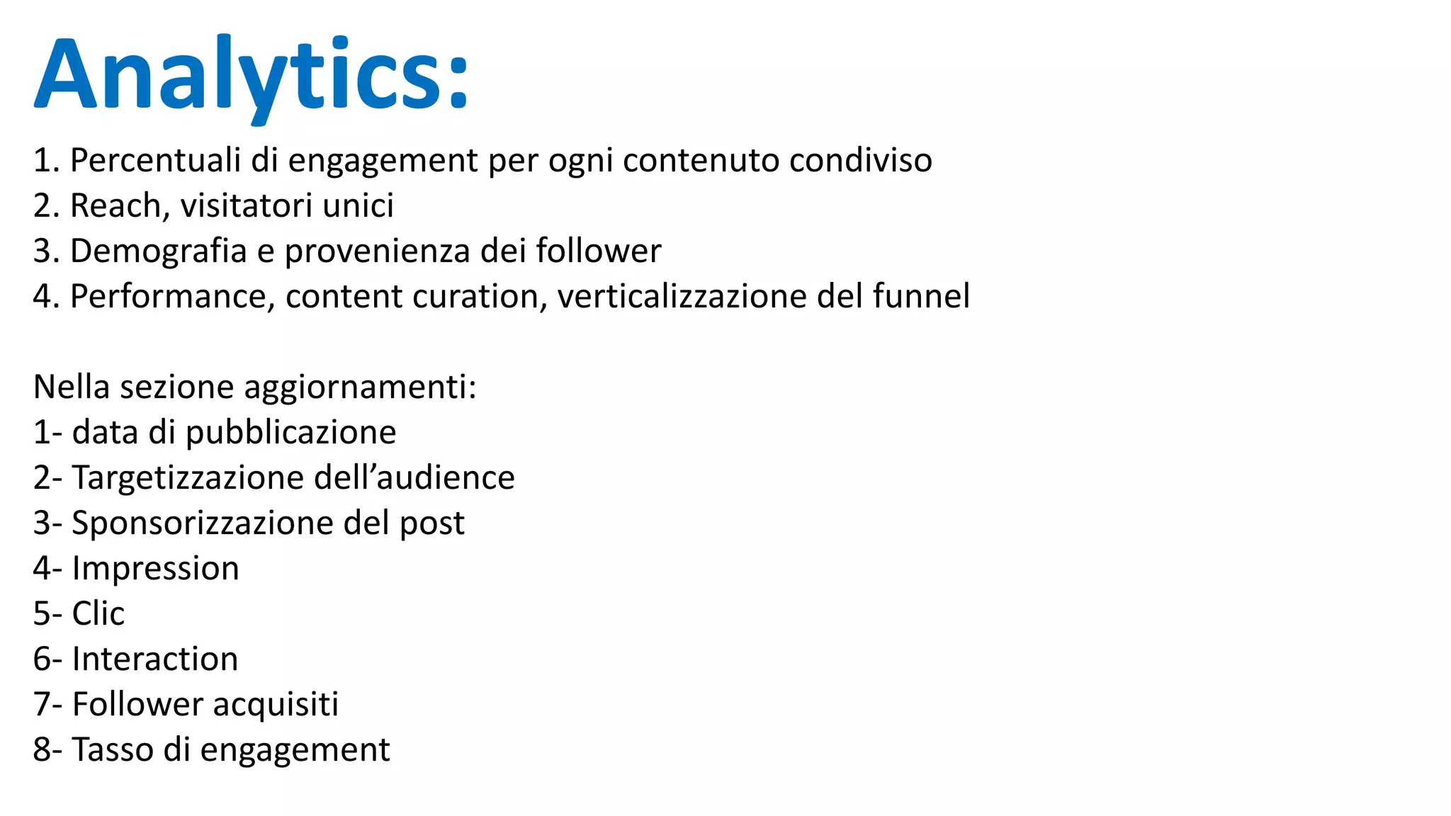 Analytics:
1. Percentuali di engagement per ogni contenuto condiviso
2. Reach, visitatori unici
3. Demografia e provenienza dei follower
4. Performance, content curation, verticalizzazione del funnel
Nella sezione aggiornamenti:
1- data di pubblicazione
2- Targetizzazione dell’audience
3- Sponsorizzazione del post
4- Impression
5- Clic
6- Interaction
7- Follower acquisiti
8- Tasso di engagement
 
