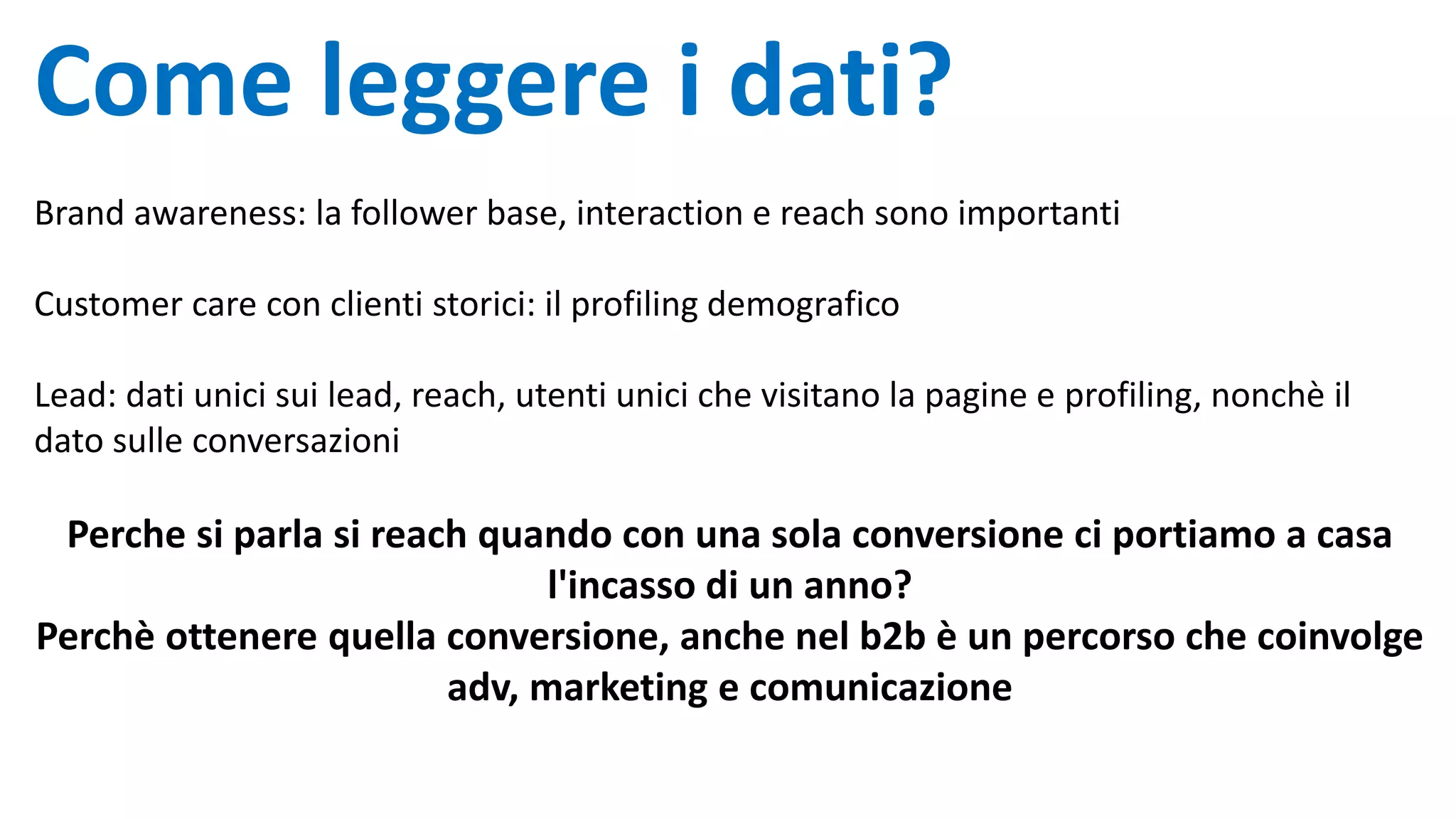 Come leggere i dati?
Brand awareness: la follower base, interaction e reach sono importanti
Customer care con clienti storici: il profiling demografico
Lead: dati unici sui lead, reach, utenti unici che visitano la pagine e profiling, nonchè il
dato sulle conversazioni
Perche si parla si reach quando con una sola conversione ci portiamo a casa
l'incasso di un anno?
Perchè ottenere quella conversione, anche nel b2b è un percorso che coinvolge
adv, marketing e comunicazione
 